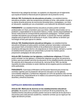 Nacional en las categorías de base, se sujetarán a lo dispuesto por el reglamento
que expida el Gobierno Nacional para la aplicación de la presente norma.

Artículo 198. Contratación de educadores privados. Los establecimientos
educativos privados, salvo las excepciones previstas en la ley, sólo podrán vincular a
su planta docente personas de reconocida idoneidad ética y pedagógica, con título
en educación, expedido por una universidad o una institución de educación superior.

PARAGRAFO: Los establecimientos educativos privados podrán contratar
profesionales con título universitario para que dicten cátedras relacionadas con su
profesión o especialidad en la educación básica y media, siendo responsabilidad de
dichas instituciones la correspondiente preparación pedagógica. También podrán
contratar educadores que provengan del exterior, si reúnen las mismas calidades
exigidas para el ejercicio de la docencia en el país. Estos últimos no tendrán que
homologar el título para ejercer la cátedra.

Artículo 199. Establecimiento educativos bilingües. Los establecimientos
educativos bilingües privados podrán contratar personas nacionales o extranjeras,
que posean título universitario distinto al de profesional en educación para la
enseñanza del segundo idioma o de asignaturas en dicho idioma, siempre y cuando
el establecimiento educativo se comprometa a proveer los medios para la
preparación pedagógica de este personal.

Artículo 200. Contratos con las iglesias y confesiones religiosas. El Estado
podrá contratar con las iglesias y confesiones religiosas que gocen de personería
jurídica, para que presten servicios de educación en los establecimientos educativos.
Sin perjuicio de lo dispuesto en el artículo 8o. de la ley 60 de 1993, los demás
requisitos de estos contratos no serán distintos de los exigidos para la contratación
entre particulares.

PARAGRAFO: Autorízase al Ministerio de Educación Nacional para revisar los
contratos vigentes para la prestación del servicio educativo con las iglesias,
comunidades religiosas y confesiones religiosas con el fin de ajustarse a las normas
de la presente ley, especialmente en lo relativo a la autonomía para la vinculación de
docentes y directivos docentes.



CAPÍTULO III DERECHOS ACADÉMICOS

Artículo 201. Matrícula de alumnos en los establecimientos educativos
privados. De acuerdo con lo dispuesto en el artículo 95 de la presente ley, los
establecimientos educativos privados podrán renovar la matrícula de los alumnos o
educandos para cada período académico, mediante contrato que se regirá por las
reglas del derecho privado.
 