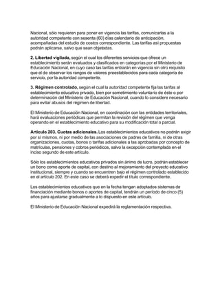 Nacional, sólo requieren para poner en vigencia las tarifas, comunicarlas a la
autoridad competente con sesenta (60) días calendario de anticipación,
acompañadas del estudio de costos correspondiente. Las tarifas así propuestas
podrán aplicarse, salvo que sean objetadas.

2. Libertad vigilada, según el cual los diferentes servicios que ofrece un
establecimiento serán evaluados y clasificados en categorías por el Ministerio de
Educación Nacional, en cuyo caso las tarifas entrarán en vigencia sin otro requisito
que el de observar los rangos de valores preestablecidos para cada categoría de
servicio, por la autoridad competente.

3. Régimen controlado, según el cual la autoridad competente fija las tarifas al
establecimiento educativo privado, bien por sometimiento voluntario de éste o por
determinación del Ministerio de Educación Nacional, cuando lo considere necesario
para evitar abusos del régimen de libertad.

El Ministerio de Educación Nacional, en coordinación con las entidades territoriales,
hará evaluaciones periódicas que permitan la revisión del régimen que venga
operando en el establecimiento educativo para su modificación total o parcial.

Artículo 203. Cuotas adicionales. Los establecimientos educativos no podrán exigir
por sí mismos, ni por medio de las asociaciones de padres de familia, ni de otras
organizaciones, cuotas, bonos o tarifas adicionales a las aprobadas por concepto de
matrículas, pensiones y cobros periódicos, salvo la excepción contemplada en el
inciso segundo de este artículo.

Sólo los establecimientos educativos privados sin ánimo de lucro, podrán establecer
un bono como aporte de capital, con destino al mejoramiento del proyecto educativo
institucional, siempre y cuando se encuentren bajo el régimen controlado establecido
en el artículo 202. En este caso se deberá expedir el título correspondiente.

Los establecimientos educativos que en la fecha tengan adoptados sistemas de
financiación mediante bonos o aportes de capital, tendrán un período de cinco (5)
años para ajustarse gradualmente a lo dispuesto en este artículo.

El Ministerio de Educación Nacional expedirá la reglamentación respectiva.
 