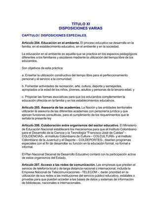 TÍTULO XI
                            DISPOSICIONES VARIAS
CAPÍTULO I DISPOSICIONES ESPECIALES.

Artículo 204. Educación en el ambiente. El proceso educativo se desarrolla en la
familia, en el establecimiento educativo, en el ambiente y en la sociedad.

La educación en el ambiente es aquella que se practica en los espacios pedagógicos
diferentes a los familiares y escolares mediante la utilización del tiempo libre de los
educandos.

Son objetivos de esta práctica:

a. Enseñar la utilización constructiva del tiempo libre para el perfeccionamiento
personal y el servicio a la comunidad;

b. Fomentar actividades de recreación, arte, cultura, deporte y semejantes,
apropiados a la edad de los niños, jóvenes, adultos y personas de la tercera edad, y

c. Propiciar las formas asociativas para que los educandos complementen la
educación ofrecida en la familia y en los establecimientos educativos.

Artículo 205. Asesoría de las academias. La Nación y las entidades territoriales
utilizarán la asesoría de las diferentes academias con personería jurídica y que
ejerzan funciones consultivas, para el cumplimiento de los requerimientos que le
señala la presente ley

Artículo 206. Colaboración entre organismos del sector educativo. El Ministerio
de Educación Nacional establecerá los mecanismos para que el Instituto Colombiano
para el Desarrollo de la Ciencia y la Tecnología "Francisco José de Caldas" –
COLCIENCIAS-, el Instituto Colombiano de Cultura – COLCULTURA- y el Instituto
Colombiano de la Juventud y el Deporte – COLDEPORTES-, diseñen programas
especiales con el fin de desarrollar su función en la educación formal, no formal e
informal.

El Plan Nacional Decenal de Desarrollo Educativo contará con la participación activa
de estos organismos del Estado.

Artículo 207. Acceso a las redes de comunicación. Las empresas que presten el
servicio de telefonía local o de larga distancia nacional o internacional, incluida la
Empresa Nacional de Telecomunicaciones - TELECOM -, darán prioridad en la
utilización de sus redes a las instituciones del servicio público educativo, estatales o
privadas para que puedan acceder a las bases de datos y sistemas de información
de bibliotecas, nacionales e internacionales.
 