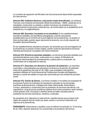 La comisión de regulación del Ministerio de Comunicaciones fijará tarifas especiales
por este servicio.

Artículo 208. Institutos técnicos y educación media diversificada. Los Institutos
Técnicos y los Institutos de Educación Media Diversificada – INEM-, existentes en la
actualidad, conservarán su carácter y podrán incorporar a la enseñanza en sus
establecimientos la educación media técnica, de conformidad con lo establecido en la
presente ley y su reglamentación.

Artículo 209. Docentes vinculados en la actualidad. En los establecimientos
educativos estatales, los bachilleres pedagógicos y demás educadores
escalafonados que en la fecha de la promulgación de la presente ley, no posean el
título de licenciado, podrán seguir ejerciendo la docencia, con el sólo requisito del
Escalafón Nacional Docente.

En los establecimientos educativos privados, los docentes que a la promulgación de
la presente ley no posean el título exigido, podrán continuar ejerciendo la docencia,
mientras permanezcan vinculados a la misma institución.

Artículo 210. Directivos docentes estatales. Los directivos docentes estatales que
actualmente laboran como tales, continuarán en su cargos. El Ministerio de
Educación Nacional fijará los procedimientos y plazos para su evaluación, de
conformidad con lo dispuesto en esta ley.

Artículo 211. Docentes con derecho a la pensión de jubilación. Los docentes
nacionales y nacionalizados que adquirieron el derecho a la pensión de jubilación
antes de la expedición de la ley 91 de 1989 y que acreditaron este derecho,
quedarán afiliados al Fondo Nacional de Prestaciones Sociales del Magisterio,
siempre y cuando tal calidad no haya sido reconocida por otra entidad de previsión
social.

Artículo 212. Cesión de bienes. Los bienes muebles e inmuebles de propiedad de
la empresa Puertos de Colombia (en liquidación) ubicados en los terminales
marítimos de Buenaventura, Cartagena de Indias, Barranquilla, Santa Marta y
Tumaco, destinados o construidos para la prestación de servicios educativos y de
capacitación, al igual que los auditorios públicos de la misma empresa, serán cedidos
a título gratuito a los municipios o distritos donde se hallen ubicados para la
prestación de servicios educativos, artísticos y culturales.

Se exceptúan de lo dispuesto en este artículo, aquellos bienes que ya hayan sido
objeto de cualquier tipo de cesión por leyes, pactos o convenios anteriores a la
vigencia de la presente ley.

PARAGRAFO: Estos bienes y aquellos a que se refieren los artículos 5 y 15 de la ley
60 de 1993, deberán dedicarse con exclusividad a la prestación del servicio
 