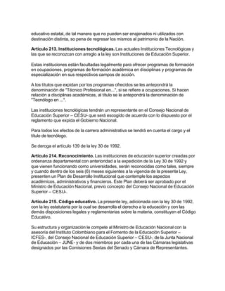 educativo estatal, de tal manera que no pueden ser enajenados ni utilizados con
destinación distinta, so pena de regresar los mismos al patrimonio de la Nación.

Artículo 213. Instituciones tecnológicas. Las actuales Instituciones Tecnológicas y
las que se reconozcan con arreglo a la ley son Instituciones de Educación Superior.

Estas instituciones están facultadas legalmente para ofrecer programas de formación
en ocupaciones, programas de formación académica en disciplinas y programas de
especialización en sus respectivos campos de acción.

A los títulos que expidan por los programas ofrecidos se les antepondrá la
denominación de "Técnico Profesional en...", si se refiere a ocupaciones. Si hacen
relación a disciplinas académicas, al título se le antepondrá la denominación de
"Tecnólogo en ...".

Las instituciones tecnológicas tendrán un representante en el Consejo Nacional de
Educación Superior – CESU- que será escogido de acuerdo con lo dispuesto por el
reglamento que expida el Gobierno Nacional.

Para todos los efectos de la carrera administrativa se tendrá en cuenta el cargo y el
título de tecnólogo.

Se deroga el artículo 139 de la ley 30 de 1992.

Artículo 214. Reconocimiento. Las instituciones de educación superior creadas por
ordenanza departamental con anterioridad a la expedición de la Ley 30 de 1992 y
que vienen funcionando como universidades, serán reconocidas como tales, siempre
y cuando dentro de los seis (6) meses siguientes a la vigencia de la presente Ley,
presenten un Plan de Desarrollo Institucional que contemple los aspectos
académicos, administrativos y financieros. Este Plan deberá ser aprobado por el
Ministro de Educación Nacional, previo concepto del Consejo Nacional de Educación
Superior – CESU-.

Artículo 215. Código educativo. La presente ley, adicionada con la ley 30 de 1992,
con la ley estatutaria por la cual se desarrolla el derecho a la educación y con las
demás disposiciones legales y reglamentarias sobre la materia, constituyen el Código
Educativo.

Su estructura y organización le compete al Ministro de Educación Nacional con la
asesoría del Instituto Colombiano para el Fomento de la Educación Superior –
ICFES-, del Consejo Nacional de Educación Superior – CESU-, de la Junta Nacional
de Educación – JUNE- y de dos miembros por cada una de las Cámaras legislativas
designados por las Comisiones Sextas del Senado y Cámara de Representantes.
 