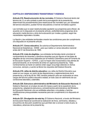 CAPÍTULO II DISPOSICIONES TRANSITORIAS Y VIGENCIA

Artículo 216. Reestructuración de las normales. El Gobierno Nacional dentro del
término de (1) un año contado a partir de la promulgación de la presente ley,
determinará los procedimientos para reestructurar las normales que, por necesidad
del servicio educativo, puedan formar educadores a nivel de normalista superior.

Las normales que no sean reestructuradas ajustarán sus programas para ofrecer, de
acuerdo con lo dispuesto en el presente artículo, preferiblemente programas de la
educación media técnica u otros de la educación por niveles y grados, según las
necesidades regionales o locales.

La Nación y las entidades territoriales crearán las condiciones para dar cumplimiento
a lo dispuesto en el presente artículo.

Artículo 217. Censo educativo. Se autoriza al Departamento Administrativo
Nacional de Estadísticas - DANE - para que realice un censo educativo nacional
antes del 31 de Diciembre de 1995.

Artículo 218. Lista de elegibles. Las entidades territoriales darán prioridad al
nombramiento de docentes y directivos docentes que aún figuren en las listas de
elegibles de los concursos realizados por el Instituto Colombiano para el Fomento de
la Educación Superior – ICFES-, y que no hayan sido incorporados a las plantas de
personal docente, en el momento de entrar en vigencia la presente ley. Tales
nombramientos se harán en estricto orden según el puntaje obtenido en dichos
concursos, siempre y cuando se llenen los requisitos del Estatuto Docente.

Artículo 219. Jefes de distrito educativo. Los Jefes de Distrito Educativo que
cesen en sus cargos, en razón de las disposiciones y reglamentaciones de la
presente ley y de la ley 60 de 1993, tendrán prelación para ser reubicados en otros
cargos del servicio público educativo estatal, en todo caso sin detrimento de sus
condiciones laborales y salariales.

Artículo 220. Estructura administrativa del Ministerio de Educación Nacional. El
Gobierno Nacional, en el plazo de seis (6) meses a partir de la expedición de la
presente ley, adaptará la estructura y procedimientos administrativos del Ministerio
de Educación Nacional y de sus entidades adscritas o vinculadas y hará las
modificaciones presupuestales necesarias para dar cumplimiento a lo dispuesto en
esta ley.

Artículo 221. Divulgación de esta ley. El Gobierno Nacional, a través del Ministerio
de Educación Nacional coordinará la realización de foros, seminarios, debates y
encuentros de discusión académica que permitan dar a conocer a todo el país, la
naturaleza y alcances de la presente ley.
 