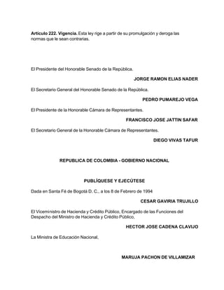 Artículo 222. Vigencia. Esta ley rige a partir de su promulgación y deroga las
normas que le sean contrarias.




El Presidente del Honorable Senado de la República.

                                                      JORGE RAMON ELIAS NADER

El Secretario General del Honorable Senado de la República.

                                                          PEDRO PUMAREJO VEGA

El Presidente de la Honorable Cámara de Representantes.

                                                 FRANCISCO JOSE JATTIN SAFAR

El Secretario General de la Honorable Cámara de Representantes.

                                                                DIEGO VIVAS TAFUR



               REPUBLICA DE COLOMBIA - GOBIERNO NACIONAL



                           PUBLÍQUESE Y EJECÚTESE

Dada en Santa Fé de Bogotá D. C., a los 8 de Febrero de 1994

                                                         CESAR GAVIRIA TRUJILLO

El Viceministro de Hacienda y Crédito Público, Encargado de las Funciones del
Despacho del Ministro de Hacienda y Crédito Público,

                                                 HECTOR JOSE CADENA CLAVIJO

La Ministra de Educación Nacional,



                                               MARUJA PACHON DE VILLAMIZAR
 