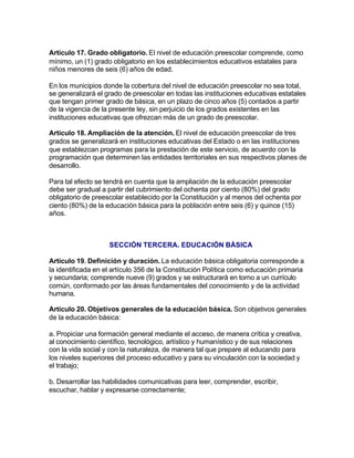 Artículo 17. Grado obligatorio. El nivel de educación preescolar comprende, como
mínimo, un (1) grado obligatorio en los establecimientos educativos estatales para
niños menores de seis (6) años de edad.

En los municipios donde la cobertura del nivel de educación preescolar no sea total,
se generalizará el grado de preescolar en todas las instituciones educativas estatales
que tengan primer grado de básica, en un plazo de cinco años (5) contados a partir
de la vigencia de la presente ley, sin perjuicio de los grados existentes en las
instituciones educativas que ofrezcan más de un grado de preescolar.

Artículo 18. Ampliación de la atención. El nivel de educación preescolar de tres
grados se generalizará en instituciones educativas del Estado o en las instituciones
que establezcan programas para la prestación de este servicio, de acuerdo con la
programación que determinen las entidades territoriales en sus respectivos planes de
desarrollo.

Para tal efecto se tendrá en cuenta que la ampliación de la educación preescolar
debe ser gradual a partir del cubrimiento del ochenta por ciento (80%) del grado
obligatorio de preescolar establecido por la Constitución y al menos del ochenta por
ciento (80%) de la educación básica para la población entre seis (6) y quince (15)
años.



                    SECCIÓN TERCERA. EDUCACIÓN BÁSICA

Artículo 19. Definición y duración. La educación básica obligatoria corresponde a
la identificada en el artículo 356 de la Constitución Política como educación primaria
y secundaria; comprende nueve (9) grados y se estructurará en torno a un currículo
común, conformado por las áreas fundamentales del conocimiento y de la actividad
humana.

Artículo 20. Objetivos generales de la educación básica. Son objetivos generales
de la educación básica:

a. Propiciar una formación general mediante el acceso, de manera crítica y creativa,
al conocimiento científico, tecnológico, artístico y humanístico y de sus relaciones
con la vida social y con la naturaleza, de manera tal que prepare al educando para
los niveles superiores del proceso educativo y para su vinculación con la sociedad y
el trabajo;

b. Desarrollar las habilidades comunicativas para leer, comprender, escribir,
escuchar, hablar y expresarse correctamente;
 