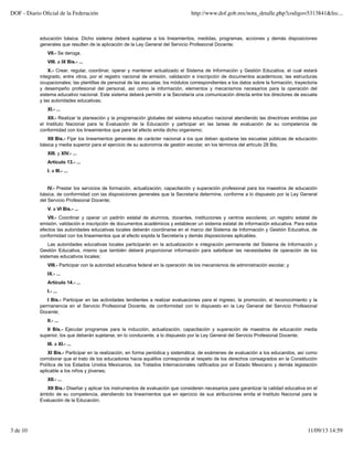 educación básica. Dicho sistema deberá sujetarse a los lineamientos, medidas, programas, acciones y demás disposiciones
generales que resulten de la aplicación de la Ley General del Servicio Profesional Docente;
VII.- Se deroga.
VIII. a IX Bis.- ...
X.- Crear, regular, coordinar, operar y mantener actualizado el Sistema de Información y Gestión Educativa, el cual estará
integrado, entre otros, por el registro nacional de emisión, validación e inscripción de documentos académicos; las estructuras
ocupacionales; las plantillas de personal de las escuelas; los módulos correspondientes a los datos sobre la formación, trayectoria
y desempeño profesional del personal, así como la información, elementos y mecanismos necesarios para la operación del
sistema educativo nacional. Este sistema deberá permitir a la Secretaría una comunicación directa entre los directores de escuela
y las autoridades educativas;
XI.- ...
XII.- Realizar la planeación y la programación globales del sistema educativo nacional atendiendo las directrices emitidas por
el Instituto Nacional para la Evaluación de la Educación y participar en las tareas de evaluación de su competencia de
conformidad con los lineamientos que para tal efecto emita dicho organismo;
XII Bis.- Fijar los lineamientos generales de carácter nacional a los que deban ajustarse las escuelas públicas de educación
básica y media superior para el ejercicio de su autonomía de gestión escolar, en los términos del artículo 28 Bis;
XIII. y XIV.- ...
Artículo 13.- ...
I. a III.- ...
IV.- Prestar los servicios de formación, actualización, capacitación y superación profesional para los maestros de educación
básica, de conformidad con las disposiciones generales que la Secretaría determine, conforme a lo dispuesto por la Ley General
del Servicio Profesional Docente;
V. a VI Bis.- ...
VII.- Coordinar y operar un padrón estatal de alumnos, docentes, instituciones y centros escolares; un registro estatal de
emisión, validación e inscripción de documentos académicos y establecer un sistema estatal de información educativa. Para estos
efectos las autoridades educativas locales deberán coordinarse en el marco del Sistema de Información y Gestión Educativa, de
conformidad con los lineamientos que al efecto expida la Secretaría y demás disposiciones aplicables.
Las autoridades educativas locales participarán en la actualización e integración permanente del Sistema de Información y
Gestión Educativa, mismo que también deberá proporcionar información para satisfacer las necesidades de operación de los
sistemas educativos locales;
VIII.- Participar con la autoridad educativa federal en la operación de los mecanismos de administración escolar, y
IX.- ...
Artículo 14.- ...
I.- ...
I Bis.- Participar en las actividades tendientes a realizar evaluaciones para el ingreso, la promoción, el reconocimiento y la
permanencia en el Servicio Profesional Docente, de conformidad con lo dispuesto en la Ley General del Servicio Profesional
Docente;
II.- ...
II Bis.- Ejecutar programas para la inducción, actualización, capacitación y superación de maestros de educación media
superior, los que deberán sujetarse, en lo conducente, a lo dispuesto por la Ley General del Servicio Profesional Docente;
III. a XI.- ...
XI Bis.- Participar en la realización, en forma periódica y sistemática, de exámenes de evaluación a los educandos, así como
corroborar que el trato de los educadores hacia aquéllos corresponda al respeto de los derechos consagrados en la Constitución
Política de los Estados Unidos Mexicanos, los Tratados Internacionales ratificados por el Estado Mexicano y demás legislación
aplicable a los niños y jóvenes;
XII.- ...
XII Bis.- Diseñar y aplicar los instrumentos de evaluación que consideren necesarios para garantizar la calidad educativa en el
ámbito de su competencia, atendiendo los lineamientos que en ejercicio de sus atribuciones emita el Instituto Nacional para la
Evaluación de la Educación;
DOF - Diario Oﬁcial de la Federación http://www.dof.gob.mx/nota_detalle.php?codigo=5313841&fec...
3 de 10 11/09/13 14:59
 
