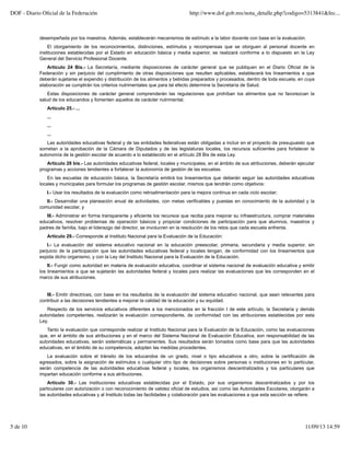 desempeñada por los maestros. Además, establecerán mecanismos de estímulo a la labor docente con base en la evaluación.
El otorgamiento de los reconocimientos, distinciones, estímulos y recompensas que se otorguen al personal docente en
instituciones establecidas por el Estado en educación básica y media superior, se realizará conforme a lo dispuesto en la Ley
General del Servicio Profesional Docente.
Artículo 24 Bis.- La Secretaría, mediante disposiciones de carácter general que se publiquen en el Diario Oficial de la
Federación y sin perjuicio del cumplimiento de otras disposiciones que resulten aplicables, establecerá los lineamientos a que
deberán sujetarse el expendio y distribución de los alimentos y bebidas preparados y procesados, dentro de toda escuela, en cuya
elaboración se cumplirán los criterios nutrimentales que para tal efecto determine la Secretaría de Salud.
Estas disposiciones de carácter general comprenderán las regulaciones que prohíban los alimentos que no favorezcan la
salud de los educandos y fomenten aquellos de carácter nutrimental.
Artículo 25.- ...
...
...
...
Las autoridades educativas federal y de las entidades federativas están obligadas a incluir en el proyecto de presupuesto que
sometan a la aprobación de la Cámara de Diputados y de las legislaturas locales, los recursos suficientes para fortalecer la
autonomía de la gestión escolar de acuerdo a lo establecido en el artículo 28 Bis de esta Ley.
Artículo 28 bis.- Las autoridades educativas federal, locales y municipales, en el ámbito de sus atribuciones, deberán ejecutar
programas y acciones tendientes a fortalecer la autonomía de gestión de las escuelas.
En las escuelas de educación básica, la Secretaría emitirá los lineamientos que deberán seguir las autoridades educativas
locales y municipales para formular los programas de gestión escolar, mismos que tendrán como objetivos:
I.- Usar los resultados de la evaluación como retroalimentación para la mejora continua en cada ciclo escolar;
II.- Desarrollar una planeación anual de actividades, con metas verificables y puestas en conocimiento de la autoridad y la
comunidad escolar, y
III.- Administrar en forma transparente y eficiente los recursos que reciba para mejorar su infraestructura, comprar materiales
educativos, resolver problemas de operación básicos y propiciar condiciones de participación para que alumnos, maestros y
padres de familia, bajo el liderazgo del director, se involucren en la resolución de los retos que cada escuela enfrenta.
Artículo 29.- Corresponde al Instituto Nacional para la Evaluación de la Educación:
I.- La evaluación del sistema educativo nacional en la educación preescolar, primaria, secundaria y media superior, sin
perjuicio de la participación que las autoridades educativas federal y locales tengan, de conformidad con los lineamientos que
expida dicho organismo, y con la Ley del Instituto Nacional para la Evaluación de la Educación.
II.- Fungir como autoridad en materia de evaluación educativa, coordinar el sistema nacional de evaluación educativa y emitir
los lineamientos a que se sujetarán las autoridades federal y locales para realizar las evaluaciones que les corresponden en el
marco de sus atribuciones.
III.- Emitir directrices, con base en los resultados de la evaluación del sistema educativo nacional, que sean relevantes para
contribuir a las decisiones tendientes a mejorar la calidad de la educación y su equidad.
Respecto de los servicios educativos diferentes a los mencionados en la fracción I de este artículo, la Secretaría y demás
autoridades competentes, realizarán la evaluación correspondiente, de conformidad con las atribuciones establecidas por esta
Ley.
Tanto la evaluación que corresponde realizar al Instituto Nacional para la Evaluación de la Educación, como las evaluaciones
que, en el ámbito de sus atribuciones y en el marco del Sistema Nacional de Evaluación Educativa, son responsabilidad de las
autoridades educativas, serán sistemáticas y permanentes. Sus resultados serán tomados como base para que las autoridades
educativas, en el ámbito de su competencia, adopten las medidas procedentes.
La evaluación sobre el tránsito de los educandos de un grado, nivel o tipo educativos a otro, sobre la certificación de
egresados, sobre la asignación de estímulos o cualquier otro tipo de decisiones sobre personas o instituciones en lo particular,
serán competencia de las autoridades educativas federal y locales, los organismos descentralizados y los particulares que
impartan educación conforme a sus atribuciones.
Artículo 30.- Las instituciones educativas establecidas por el Estado, por sus organismos descentralizados y por los
particulares con autorización o con reconocimiento de validez oficial de estudios, así como las Autoridades Escolares, otorgarán a
las autoridades educativas y al Instituto todas las facilidades y colaboración para las evaluaciones a que esta sección se refiere.
DOF - Diario Oﬁcial de la Federación http://www.dof.gob.mx/nota_detalle.php?codigo=5313841&fec...
5 de 10 11/09/13 14:59
 