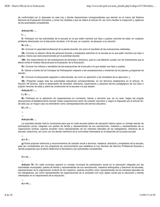 de conformidad con lo dispuesto en esta Ley y demás disposiciones correspondientes que deriven en el marco del Sistema
Nacional de Evaluación Educativa, y tomar las medidas a que se refiere el artículo 42, así como facilitar la inspección y vigilancia
de las autoridades competentes.
Artículo 65.- ...
I.- ...
II.- Participar con las autoridades de la escuela en la que estén inscritos sus hijos o pupilos menores de edad, en cualquier
problema relacionado con la educación de éstos, a fin de que, en conjunto, se aboquen a su solución;
III. a V.- ...
VI.- Conocer la capacidad profesional de la planta docente, así como el resultado de las evaluaciones realizadas;
VII.- Conocer la relación oficial del personal docente y empleados adscritos en la escuela en la que estén inscritos sus hijos o
pupilos, misma que será proporcionada por la autoridad escolar;
VIII.- Ser observadores en las evaluaciones de docentes y directivos, para lo cual deberán cumplir con los lineamientos que al
efecto emita el Instituto Nacional para la Evaluación de la Educación;
IX.- Conocer los criterios y resultados de las evaluaciones de la escuela a la que asistan sus hijos o pupilos;
X.- Opinar a través de los Consejos de Participación respecto a las actualizaciones y revisiones de los planes y programas de
estudio;
XI.- Conocer el presupuesto asignado a cada escuela, así como su aplicación y los resultados de su ejecución, y
XII.- Presentar quejas ante las autoridades educativas correspondientes, en los términos establecidos en el artículo 14,
fracción XII Quintus, sobre el desempeño de docentes, directores, supervisores y asesores técnico pedagógicos de sus hijos o
pupilos menores de edad y sobre las condiciones de la escuela a la que asisten.
Artículo 67.- ...
I. y II.- ...
III.- Participar en la aplicación de cooperaciones en numerario, bienes y servicios que, en su caso, hagan las propias
asociaciones al establecimiento escolar. Estas cooperaciones serán de carácter voluntario y, según lo dispuesto por el artículo 6o.
de esta Ley, en ningún caso se entenderán como contraprestaciones del servicio educativo;
IV. y V.- ...
...
...
Artículo 69.- ...
La autoridad escolar hará lo conducente para que en cada escuela pública de educación básica opere un consejo escolar de
participación social, integrado con padres de familia y representantes de sus asociaciones, maestros y representantes de su
organización sindical, quienes acudirán como representantes de los intereses laborales de los trabajadores, directivos de la
escuela, exalumnos, así como con los demás miembros de la comunidad interesados en el desarrollo de la propia escuela.
...
a) a f) ...
g) Podrá proponer estímulos y reconocimientos de carácter social a alumnos, maestros, directivos y empleados de la escuela,
para ser considerados por los programas de reconocimiento que establece la Ley General del Servicio Profesional Docente y
demás programas que al efecto determine la Secretaría y las autoridades competentes;
h) a o) ...
...
Artículo 70.- En cada municipio operará un consejo municipal de participación social en la educación integrado por las
autoridades municipales, padres de familia y representantes de sus asociaciones, maestros distinguidos y directivos de escuelas,
representantes de la organización sindical de los maestros, quienes acudirán como representantes de los intereses laborales de
los trabajadores, así como representantes de organizaciones de la sociedad civil cuyo objeto social sea la educación y demás
interesados en el mejoramiento de la educación.
...
a) a m) ...
DOF - Diario Oﬁcial de la Federación http://www.dof.gob.mx/nota_detalle.php?codigo=5313841&fec...
8 de 10 11/09/13 14:59
 