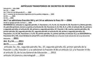 ARTÍCULOS TRANSITORIOS DE DECRETOS DE REFORMA 
Articulo 41….. Año 2000 
Art. 25………2002 
Art. 7 fracc xI y art 48 parrafo 2º…….. 2002 
Art. 7 creacion de los derechos linguisticos de los pueblos indigenas…… 2003 
Art 25…………2005 
Art 43…….2006 
Art 7 se adiciciona fracciòn XIII y art 14 se adiciona la fracc XI-----2006 
Art 65 se agrega parrafo a la fracc I……2006 
REFORMAN los artículos 4, segundo párrafo; 7, fracciones I, VI, X y XI; 12, fracción X; 20, fracción II y último párrafo; 
21, párrafos primero, tercero y quinto; el artículo 22; 33, fracciones II, IV, VIII, IX, X, y XIV; el artículo 40; 41, primero 
y segundo párrafos; el artículo 43; 44, primero y segundo párrafos; 47, fracción I; 48, cuarto y quinto párrafos; 49, 
primer párrafo; 50, segundo párrafo; 61, segundo párrafo; el artículo 62; 64, primer y segundo párrafos; 65, 
fracciones I, II y IV; 66, fracciones I, II y III; 70, primer párrafo; 71, primer párrafo; el artículo 72; y se ADICIONAN las 
fracciones VII y VIII, recorriéndose la actual VII a una IX del artículo 13; la fracción VI del artículo 65; de la Ley General de 
Educación, ……2011 
Art. 9 y 14………2011 
Art 9……………..2012 
artículos 3o.; 4o., segundo párrafo; 9o.; 37, segundo párrafo; 65, primer párrafo de la 
fracción I; y 66, fracción I; y se adicionan la fracción IX Bis al artículo 12; y la fracción VI Bis 
al artículo 13, de la Ley General de Educación ……2013 
artículo 14 (ciencia y tecnologia9 …….2014 
 