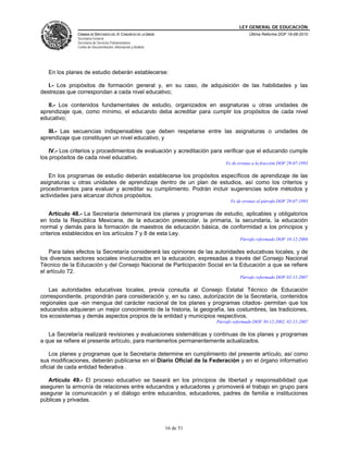 LEY GENERAL DE EDUCACIÓN
CÁMARA DE DIPUTADOS DEL H. CONGRESO DE LA UNIÓN
Secretaría General
Secretaría de Servicios Parlamentarios
Centro de Documentación, Información y Análisis
Última Reforma DOF 19-08-2010
16 de 51
En los planes de estudio deberán establecerse:
I.- Los propósitos de formación general y, en su caso, de adquisición de las habilidades y las
destrezas que correspondan a cada nivel educativo;
II.- Los contenidos fundamentales de estudio, organizados en asignaturas u otras unidades de
aprendizaje que, como mínimo, el educando deba acreditar para cumplir los propósitos de cada nivel
educativo;
III.- Las secuencias indispensables que deben respetarse entre las asignaturas o unidades de
aprendizaje que constituyen un nivel educativo, y
IV.- Los criterios y procedimientos de evaluación y acreditación para verificar que el educando cumple
los propósitos de cada nivel educativo.
Fe de erratas a la fracción DOF 29-07-1993
En los programas de estudio deberán establecerse los propósitos específicos de aprendizaje de las
asignaturas u otras unidades de aprendizaje dentro de un plan de estudios, así como los criterios y
procedimientos para evaluar y acreditar su cumplimiento. Podrán incluir sugerencias sobre métodos y
actividades para alcanzar dichos propósitos.
Fe de erratas al párrafo DOF 29-07-1993
Artículo 48.- La Secretaría determinará los planes y programas de estudio, aplicables y obligatorios
en toda la República Mexicana, de la educación preescolar, la primaria, la secundaria, la educación
normal y demás para la formación de maestros de educación básica, de conformidad a los principios y
criterios establecidos en los artículos 7 y 8 de esta Ley.
Párrafo reformado DOF 10-12-2004
Para tales efectos la Secretaría considerará las opiniones de las autoridades educativas locales, y de
los diversos sectores sociales involucrados en la educación, expresadas a través del Consejo Nacional
Técnico de la Educación y del Consejo Nacional de Participación Social en la Educación a que se refiere
el artículo 72.
Párrafo reformado DOF 02-11-2007
Las autoridades educativas locales, previa consulta al Consejo Estatal Técnico de Educación
correspondiente, propondrán para consideración y, en su caso, autorización de la Secretaría, contenidos
regionales que -sin mengua del carácter nacional de los planes y programas citados- permitan que los
educandos adquieran un mejor conocimiento de la historia, la geografía, las costumbres, las tradiciones,
los ecosistemas y demás aspectos propios de la entidad y municipios respectivos.
Párrafo reformado DOF 30-12-2002, 02-11-2007
La Secretaría realizará revisiones y evaluaciones sistemáticas y continuas de los planes y programas
a que se refiere el presente artículo, para mantenerlos permanentemente actualizados.
Los planes y programas que la Secretaría determine en cumplimiento del presente artículo, así como
sus modificaciones, deberán publicarse en el Diario Oficial de la Federación y en el órgano informativo
oficial de cada entidad federativa .
Artículo 49.- El proceso educativo se basará en los principios de libertad y responsabilidad que
aseguren la armonía de relaciones entre educandos y educadores y promoverá el trabajo en grupo para
asegurar la comunicación y el diálogo entre educandos, educadores, padres de familia e instituciones
públicas y privadas.
 