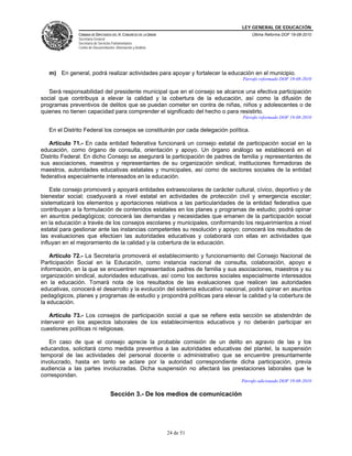 LEY GENERAL DE EDUCACIÓN
CÁMARA DE DIPUTADOS DEL H. CONGRESO DE LA UNIÓN
Secretaría General
Secretaría de Servicios Parlamentarios
Centro de Documentación, Información y Análisis
Última Reforma DOF 19-08-2010
24 de 51
m) En general, podrá realizar actividades para apoyar y fortalecer la educación en el municipio.
Párrafo reformado DOF 19-08-2010
Será responsabilidad del presidente municipal que en el consejo se alcance una efectiva participación
social que contribuya a elevar la calidad y la cobertura de la educación, así como la difusión de
programas preventivos de delitos que se puedan cometer en contra de niñas, niños y adolescentes o de
quienes no tienen capacidad para comprender el significado del hecho o para resistirlo.
Párrafo reformado DOF 19-08-2010
En el Distrito Federal los consejos se constituirán por cada delegación política.
Artículo 71.- En cada entidad federativa funcionará un consejo estatal de participación social en la
educación, como órgano de consulta, orientación y apoyo. Un órgano análogo se establecerá en el
Distrito Federal. En dicho Consejo se asegurará la participación de padres de familia y representantes de
sus asociaciones, maestros y representantes de su organización sindical, instituciones formadoras de
maestros, autoridades educativas estatales y municipales, así como de sectores sociales de la entidad
federativa especialmente interesados en la educación.
Este consejo promoverá y apoyará entidades extraescolares de carácter cultural, cívico, deportivo y de
bienestar social; coadyuvará a nivel estatal en actividades de protección civil y emergencia escolar;
sistematizará los elementos y aportaciones relativos a las particularidades de la entidad federativa que
contribuyan a la formulación de contenidos estatales en los planes y programas de estudio; podrá opinar
en asuntos pedagógicos; conocerá las demandas y necesidades que emanen de la participación social
en la educación a través de los consejos escolares y municipales, conformando los requerimientos a nivel
estatal para gestionar ante las instancias competentes su resolución y apoyo; conocerá los resultados de
las evaluaciones que efectúen las autoridades educativas y colaborará con ellas en actividades que
influyan en el mejoramiento de la calidad y la cobertura de la educación.
Artículo 72.- La Secretaría promoverá el establecimiento y funcionamiento del Consejo Nacional de
Participación Social en la Educación, como instancia nacional de consulta, colaboración, apoyo e
información, en la que se encuentren representados padres de familia y sus asociaciones, maestros y su
organización sindical, autoridades educativas, así como los sectores sociales especialmente interesados
en la educación. Tomará nota de los resultados de las evaluaciones que realicen las autoridades
educativas, conocerá el desarrollo y la evolución del sistema educativo nacional, podrá opinar en asuntos
pedagógicos, planes y programas de estudio y propondrá políticas para elevar la calidad y la cobertura de
la educación.
Artículo 73.- Los consejos de participación social a que se refiere esta sección se abstendrán de
intervenir en los aspectos laborales de los establecimientos educativos y no deberán participar en
cuestiones políticas ni religiosas.
En caso de que el consejo aprecie la probable comisión de un delito en agravio de las y los
educandos, solicitará como medida preventiva a las autoridades educativas del plantel, la suspensión
temporal de las actividades del personal docente o administrativo que se encuentre presuntamente
involucrado, hasta en tanto se aclare por la autoridad correspondiente dicha participación, previa
audiencia a las partes involucradas. Dicha suspensión no afectará las prestaciones laborales que le
correspondan.
Párrafo adicionado DOF 19-08-2010
Sección 3.- De los medios de comunicación
 