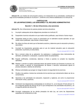 LEY GENERAL DE EDUCACIÓN
CÁMARA DE DIPUTADOS DEL H. CONGRESO DE LA UNIÓN
Secretaría General
Secretaría de Servicios Parlamentarios
Centro de Documentación, Información y Análisis
Última Reforma DOF 19-08-2010
25 de 51
Artículo 74.- Los medios de comunicación masiva, en el desarrollo de sus actividades, contribuirán al
logro de las finalidades previstas en el artículo 7, conforme a los criterios establecidos en el artículo 8o.
CAPITULO VIII
DE LAS INFRACCIONES, LAS SANCIONES Y EL RECURSO ADMINISTRATIVO
Sección 1.- De las infracciones y las sanciones
Artículo 75.- Son infracciones de quienes prestan servicios educativos:
I.- Incumplir cualesquiera de las obligaciones previstas en el artículo 57;
II.- Suspender el servicio educativo sin que medie motivo justificado, caso fortuito o fuerza mayor;
III.- Suspender clases en días y horas no autorizados por el calendario escolar aplicable, sin que
medie motivo justificado, caso fortuito o fuerza mayor;
IV.- No utilizar los libros de texto que la Secretaría autorice y determine para la educación primaria y
secundaria;
V.- Incumplir los lineamientos generales para el uso de material educativo para la educación
preescolar, la primaria y la secundaria;
Fracción reformada DOF 10-12-2004
VI.- Dar a conocer antes de su aplicación, los exámenes o cualesquiera otros instrumentos de
admisión, acreditación o evaluación, a quienes habrán de presentarlos;
VII.- Expedir certificados, constancias, diplomas o títulos a quienes no cumplan los requisitos
aplicables;
VIII.- Realizar o permitir se realice publicidad dentro del plantel escolar que fomente el consumo, así
como realizar o permitir la comercialización de bienes o servicios notoriamente ajenos al
proceso educativo, distintos de alimentos;
IX.- Efectuar actividades que pongan en riesgo la salud o la seguridad de los alumnos;
X.- Ocultar a los padres o tutores las conductas de los alumnos que notoriamente deban ser de su
conocimiento;
XI.- Oponerse a las actividades de evaluación, inspección y vigilancia, así como no proporcionar
información veraz y oportuna;
Fracción reformada DOF 19-08-2010
XII.- Contravenir las disposiciones contempladas en el artículo 7o.; en la fracción VII del artículo 12;
en el segundo párrafo del artículo 42 por lo que corresponde a las autoridades educativas y, en
el segundo párrafo del artículo 56;
Fracción adicionada DOF 19-08-2010
XIII.- Incumplir cualesquiera de los demás preceptos de esta Ley, así como las disposiciones
expedidas con fundamento en ella.
Fracción recorrida DOF 19-08-2010
 