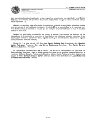 LEY GENERAL DE EDUCACIÓN
CÁMARA DE DIPUTADOS DEL H. CONGRESO DE LA UNIÓN
Secretaría General
Secretaría de Servicios Parlamentarios
Centro de Documentación, Información y Análisis
Última Reforma DOF 19-08-2010
29 de 51
para las autoridades educativas locales en sus respectivas competencias corresponderán, en el Distrito
Federal, a la Secretaría. A la conclusión del proceso citado entrará en vigor el primer párrafo del artículo
16 de la presente Ley.
Quinto.- Los servicios para la formación de maestros a cargo de las autoridades educativas locales
tendrán, además de las finalidades previstas en el artículo 20 de la presente Ley, la de regularizar, con
nivel de licenciatura, a maestros en servicio que por cualquier circunstancia tengan un nivel de estudios
distinto de dicho nivel.
Sexto.- Las autoridades competentes se obligan a respetar íntegramente los derechos de los
trabajadores de la educación y reconocer la titularidad de las relaciones laborales colectivas de su
organización sindical en los términos de su registro vigente y de acuerdo con las disposiciones legales
correspondientes al expedir esta Ley.
México, D. F., a 9 de julio de 1993. Dip. Juan Ramiro Robledo Ruiz, Presidente.- Sen. Mauricio
Valdés Rodríguez, Presidente.- Dip. Luis Moreno Bustamante, Secretario. - Sen. Ramón Serrano
Ahumada, Secretario.- Rúbricas."
En cumplimiento de lo dispuesto por la fracción I del artículo 89 de la Constitución Política de los
Estados Unidos Mexicanos y para su debida publicación y observancia, expido el presente Decreto en la
residencia del Poder Ejecutivo Federal, en la Ciudad de México, Distrito Federal, a los doce días del mes
de julio de 1993.- Carlos Salinas de Gortari.- Rúbrica.- El Secretario de Gobernación, José Patrocinio
González Blanco Garrido. - Rúbrica.
 