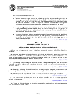LEY GENERAL DE EDUCACIÓN
CÁMARA DE DIPUTADOS DEL H. CONGRESO DE LA UNIÓN
Secretaría General
Secretaría de Servicios Parlamentarios
Centro de Documentación, Información y Análisis
Última Reforma DOF 19-08-2010
5 de 51
Las funciones de estos Consejos son:
a. Realizar investigaciones, estudios y análisis de carácter técnico-pedagógico acerca de
planes y programas de estudio, contenidos, métodos, materiales de estudio, materiales
didácticos y de apoyo al proceso educativo, métodos e instrumentos de evaluación, diseño
de espacios, mobiliario y equipos y, en general, de todos los elementos que integran el
currículo de la educación básica y los factores que afectan la calidad de los servicios.
b. Hacer un seguimiento permanente, en el ámbito de su competencia, del funcionamiento y
calidad de los servicios de educación básica así como de sus resultados, y proponer a las
autoridades educativas, para su consideración, las medidas y reformas de carácter técnico
que consideren resulten pertinentes.
c. Emitir opinión fundada respecto a planes y programas de estudio que proponga la autoridad
competente, las actualizaciones de libros de texto, los libros y materiales didácticos y los
contenidos educativos, así como los requisitos académicos de los planes y programas de
estudio de los particulares.
Fracción adicionada DOF 02-11-2007
CAPITULO II
DEL FEDERALISMO EDUCATIVO
Sección 1.- De la distribución de la función social educativa
Artículo 12.- Corresponden de manera exclusiva a la autoridad educativa federal las atribuciones
siguientes:
I.- Determinar para toda la República los planes y programas de estudio para la educación preescolar,
la primaria, la secundaria, la normal y demás para la formación de maestros de educación básica, a cuyo
efecto se considerará la opinión de las autoridades educativas locales y de los diversos sectores sociales
involucrados en la educación en los términos del artículo 48;
Fracción reformada DOF 10-12-2004
II.- Establecer el calendario escolar aplicable en toda la República para cada ciclo lectivo de la
educación preescolar, la primaria, la secundaria, la normal y demás para la formación de maestros de
educación básica;
Fracción reformada DOF 10-12-2004
III.- Elaborar y mantener actualizados los libros de texto gratuitos, mediante procedimientos que
permitan la participación de los diversos sectores sociales involucrados en la educación;
IV.- Autorizar el uso de libros de texto para la educación preescolar, la primaria y la secundaria;
Fracción reformada DOF 10-12-2004
V.- Fijar lineamientos generales para el uso de material educativo para la educación preescolar,
primaria y la secundaria;
Fracción reformada DOF 10-12-2004
VI.- Regular un sistema nacional de formación, actualización, capacitación y superación profesional
para maestros de educación básica;
 