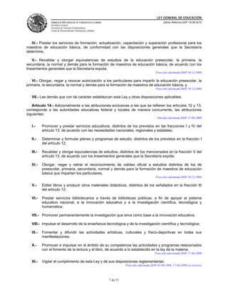 LEY GENERAL DE EDUCACIÓN
CÁMARA DE DIPUTADOS DEL H. CONGRESO DE LA UNIÓN
Secretaría General
Secretaría de Servicios Parlamentarios
Centro de Documentación, Información y Análisis
Última Reforma DOF 19-08-2010
7 de 51
IV.- Prestar los servicios de formación, actualización, capacitación y superación profesional para los
maestros de educación básica, de conformidad con las disposiciones generales que la Secretaría
determine;
V.- Revalidar y otorgar equivalencias de estudios de la educación preescolar, la primaria, la
secundaria, la normal y demás para la formación de maestros de educación básica, de acuerdo con los
lineamientos generales que la Secretaría expida;
Fracción reformada DOF 10-12-2004
VI.- Otorgar, negar y revocar autorización a los particulares para impartir la educación preescolar, la
primaria, la secundaria, la normal y demás para la formación de maestros de educación básica, y
Fracción reformada DOF 10-12-2004
VII.- Las demás que con tal carácter establezcan esta Ley y otras disposiciones aplicables.
Artículo 14.- Adicionalmente a las atribuciones exclusivas a las que se refieren los artículos 12 y 13,
corresponde a las autoridades educativas federal y locales de manera concurrente, las atribuciones
siguientes:
Párrafo reformado DOF 17-04-2009
I.- Promover y prestar servicios educativos, distintos de los previstos en las fracciones I y IV del
artículo 13, de acuerdo con las necesidades nacionales, regionales y estatales;
II.- Determinar y formular planes y programas de estudio, distintos de los previstos en la fracción I
del artículo 12;
III.- Revalidar y otorgar equivalencias de estudios, distintos de los mencionados en la fracción V del
artículo 13, de acuerdo con los lineamientos generales que la Secretaría expida;
IV.- Otorgar, negar y retirar el reconocimiento de validez oficial a estudios distintos de los de
preescolar, primaria, secundaria, normal y demás para la formación de maestros de educación
básica que impartan los particulares;
Fracción reformada DOF 10-12-2004
V.- Editar libros y producir otros materiales didácticos, distintos de los señalados en la fracción III
del artículo 12;
VI.- Prestar servicios bibliotecarios a través de bibliotecas públicas, a fin de apoyar al sistema
educativo nacional, a la innovación educativa y a la investigación científica, tecnológica y
humanística;
VII.- Promover permanentemente la investigación que sirva como base a la innovación educativa;
VIII.- Impulsar el desarrollo de la enseñanza tecnológica y de la investigación científica y tecnológica;
IX.- Fomentar y difundir las actividades artísticas, culturales y físico-deportivas en todas sus
manifestaciones;
X.- Promover e impulsar en el ámbito de su competencia las actividades y programas relacionados
con el fomento de la lectura y el libro, de acuerdo a lo establecido en la ley de la materia;
Fracción adicionada DOF 17-04-2009
XI.- Vigilar el cumplimiento de esta Ley y de sus disposiciones reglamentarias;
Fracción reformada DOF 02-06-2006, 17-04-2009 (se recorre)
 