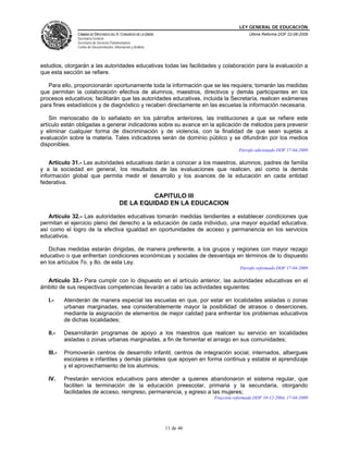 LEY GENERAL DE EDUCACIÓN
CÁMARA DE DIPUTADOS DEL H. CONGRESO DE LA UNIÓN
Secretaría General
Secretaría de Servicios Parlamentarios
Centro de Documentación, Información y Análisis
Última Reforma DOF 22-06-2009
11 de 46
estudios, otorgarán a las autoridades educativas todas las facilidades y colaboración para la evaluación a
que esta sección se refiere.
Para ello, proporcionarán oportunamente toda la información que se les requiera; tomarán las medidas
que permitan la colaboración efectiva de alumnos, maestros, directivos y demás participantes en los
procesos educativos; facilitarán que las autoridades educativas, incluida la Secretaría, realicen exámenes
para fines estadísticos y de diagnóstico y recaben directamente en las escuelas la información necesaria.
Sin menoscabo de lo señalado en los párrafos anteriores, las instituciones a que se refiere este
artículo están obligadas a generar indicadores sobre su avance en la aplicación de métodos para prevenir
y eliminar cualquier forma de discriminación y de violencia, con la finalidad de que sean sujetas a
evaluación sobre la materia. Tales indicadores serán de dominio público y se difundirán por los medios
disponibles.
Párrafo adicionado DOF 17-04-2009
Artículo 31.- Las autoridades educativas darán a conocer a los maestros, alumnos, padres de familia
y a la sociedad en general, los resultados de las evaluaciones que realicen, así como la demás
información global que permita medir el desarrollo y los avances de la educación en cada entidad
federativa.
CAPITULO III
DE LA EQUIDAD EN LA EDUCACION
Artículo 32.- Las autoridades educativas tomarán medidas tendientes a establecer condiciones que
permitan el ejercicio pleno del derecho a la educación de cada individuo, una mayor equidad educativa,
así como el logro de la efectiva igualdad en oportunidades de acceso y permanencia en los servicios
educativos.
Dichas medidas estarán dirigidas, de manera preferente, a los grupos y regiones con mayor rezago
educativo o que enfrentan condiciones económicas y sociales de desventaja en términos de lo dispuesto
en los artículos 7o. y 8o. de esta Ley.
Párrafo reformado DOF 17-04-2009
Artículo 33.- Para cumplir con lo dispuesto en el artículo anterior, las autoridades educativas en el
ámbito de sus respectivas competencias llevarán a cabo las actividades siguientes:
I.- Atenderán de manera especial las escuelas en que, por estar en localidades aisladas o zonas
urbanas marginadas, sea considerablemente mayor la posibilidad de atrasos o deserciones,
mediante la asignación de elementos de mejor calidad para enfrentar los problemas educativos
de dichas localidades;
II.- Desarrollarán programas de apoyo a los maestros que realicen su servicio en localidades
aisladas o zonas urbanas marginadas, a fin de fomentar el arraigo en sus comunidades;
III.- Promoverán centros de desarrollo infantil, centros de integración social, internados, albergues
escolares e infantiles y demás planteles que apoyen en forma continua y estable el aprendizaje
y el aprovechamiento de los alumnos;
IV. Prestarán servicios educativos para atender a quienes abandonaron el sistema regular, que
faciliten la terminación de la educación preescolar, primaria y la secundaria, otorgando
facilidades de acceso, reingreso, permanencia, y egreso a las mujeres;
Fracción reformada DOF 10-12-2004, 17-04-2009
 