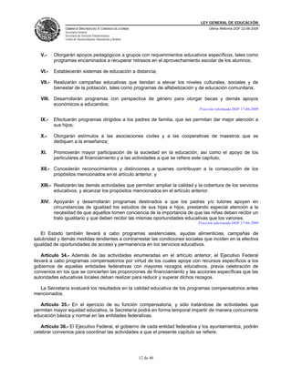 LEY GENERAL DE EDUCACIÓN
CÁMARA DE DIPUTADOS DEL H. CONGRESO DE LA UNIÓN
Secretaría General
Secretaría de Servicios Parlamentarios
Centro de Documentación, Información y Análisis
Última Reforma DOF 22-06-2009
12 de 46
V.- Otorgarán apoyos pedagógicos a grupos con requerimientos educativos específicos, tales como
programas encaminados a recuperar retrasos en el aprovechamiento escolar de los alumnos;
VI.- Establecerán sistemas de educación a distancia;
VII.- Realizarán campañas educativas que tiendan a elevar los niveles culturales, sociales y de
bienestar de la población, tales como programas de alfabetización y de educación comunitaria;
VIII. Desarrollarán programas con perspectiva de género para otorgar becas y demás apoyos
económicos a educandos;
Fracción reformada DOF 17-04-2009
IX.- Efectuarán programas dirigidos a los padres de familia, que les permitan dar mejor atención a
sus hijos;
X.- Otorgarán estímulos a las asociaciones civiles y a las cooperativas de maestros que se
dediquen a la enseñanza;
XI. Promoverán mayor participación de la sociedad en la educación, así como el apoyo de los
particulares al financiamiento y a las actividades a que se refiere este capítulo;
XII.- Concederán reconocimientos y distinciones a quienes contribuyan a la consecución de los
propósitos mencionados en el artículo anterior, y
XIII.- Realizarán las demás actividades que permitan ampliar la calidad y la cobertura de los servicios
educativos, y alcanzar los propósitos mencionados en el artículo anterior.
XIV. Apoyarán y desarrollarán programas destinados a que los padres y/o tutores apoyen en
circunstancias de igualdad los estudios de sus hijas e hijos, prestando especial atención a la
necesidad de que aquellos tomen conciencia de la importancia de que las niñas deben recibir un
trato igualitario y que deben recibir las mismas oportunidades educativas que los varones.
Fracción adicionada DOF 17-04-2009
El Estado también llevará a cabo programas asistenciales, ayudas alimenticias, campañas de
salubridad y demás medidas tendientes a contrarrestar las condiciones sociales que inciden en la efectiva
igualdad de oportunidades de acceso y permanencia en los servicios educativos.
Artículo 34.- Además de las actividades enumeradas en el artículo anterior, el Ejecutivo Federal
llevará a cabo programas compensatorios por virtud de los cuales apoye con recursos específicos a los
gobiernos de aquellas entidades federativas con mayores rezagos educativos, previa celebración de
convenios en los que se concierten las proporciones de financiamiento y las acciones específicas que las
autoridades educativas locales deban realizar para reducir y superar dichos rezagos.
La Secretaría evaluará los resultados en la calidad educativa de los programas compensatorios antes
mencionados.
Artículo 35.- En el ejercicio de su función compensatoria, y sólo tratándose de actividades que
permitan mayor equidad educativa, la Secretaría podrá en forma temporal impartir de manera concurrente
educación básica y normal en las entidades federativas.
Artículo 36.- El Ejecutivo Federal, el gobierno de cada entidad federativa y los ayuntamientos, podrán
celebrar convenios para coordinar las actividades a que el presente capítulo se refiere.
 