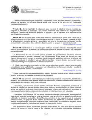 LEY GENERAL DE EDUCACIÓN
CÁMARA DE DIPUTADOS DEL H. CONGRESO DE LA UNIÓN
Secretaría General
Secretaría de Servicios Parlamentarios
Centro de Documentación, Información y Análisis
Última Reforma DOF 22-06-2009
14 de 46
Párrafo adicionado DOF 22-06-2009
La educación especial incluye la orientación a los padres o tutores, así como también a los maestros y
personal de escuelas de educación básica regular que integren a los alumnos con necesidades
especiales de educación.
Párrafo reformado DOF 22-06-2009
Artículo 42.- En la impartición de educación para menores de edad se tomarán medidas que
aseguren al educando la protección y el cuidado necesarios para preservar su integridad física,
psicológica y social sobre la base del respeto a su dignidad, y que la aplicación de la disciplina escolar
sea compatible con su edad.
Artículo 43.- La educación para adultos está destinada a individuos de quince años o más que no
hayan cursado o concluido la educación primaria y secundaria. La misma se presta a través de servicios
de alfabetización, educación primaria y secundaria, así como la formación para el trabajo, con las
particularidades adecuadas a dicha población. Esta educación se apoyará en la solidaridad social.
Artículo reformado DOF 02-06-2006
Artículo 44.- Tratándose de la educación para adultos la autoridad educativa federal podrá prestar
servicios que conforme a la presente Ley corresponda prestar de manera exclusiva a las autoridades
educativas locales.
Los beneficiarios de esta educación podrán acreditar los conocimientos adquiridos, mediante
exámenes parciales o globales, conforme a los procedimientos a que aluden los artículos 45 y 64.
Cuando al presentar un examen no acrediten los conocimientos respectivos, recibirán un informe que
indique las unidades de estudio en las que deban profundizar y tendrán derecho a presentar nuevos
exámenes hasta lograr la acreditación de dichos conocimientos.
El Estado y sus entidades organizarán servicios permanentes de promoción y asesoría de educación
para adultos y darán las facilidades necesarias a sus trabajadores y familiares para estudiar y acreditar la
educación preescolar, primaria y la secundaria.
Párrafo reformado DOF 10-12-2004
Quienes participen voluntariamente brindando asesoría en tareas relativas a esta educación tendrán
derecho, en su caso, a que se les acredite como servicio social.
Artículo 45.- La formación para el trabajo procurará la adquisición de conocimientos, habilidades o
destrezas, que permitan a quien la recibe desarrollar una actividad productiva demandada en el mercado,
mediante alguna ocupación o algún oficio calificados.
La Secretaría, conjuntamente con las demás autoridades federales competentes, establecerá un
régimen de certificación, aplicable en toda la República, referido a la formación para el trabajo, conforme
al cual sea posible ir acreditando conocimientos, habilidades o destrezas -intermedios o terminales- de
manera parcial y acumulativa, independientemente de la forma en que hayan sido adquiridos.
La Secretaría, conjuntamente con las demás autoridades federales competentes, determinarán los
lineamientos generales aplicables en toda la República para la definición de aquellos conocimientos,
habilidades o destrezas susceptibles de certificación, así como de los procedimientos de evaluación
correspondientes, sin perjuicio de las demás disposiciones que emitan las autoridades locales en
atención a requerimientos particulares. Los certificados, constancias o diplomas serán otorgados por las
instituciones públicas y los particulares que señalen los lineamientos citados.
En la determinación de los lineamientos generales antes citados, así como en la decisión sobre los
servicios de formación para el trabajo a ser ofrecidos, las autoridades competentes establecerán
 