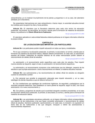 LEY GENERAL DE EDUCACIÓN
CÁMARA DE DIPUTADOS DEL H. CONGRESO DE LA UNIÓN
Secretaría General
Secretaría de Servicios Parlamentarios
Centro de Documentación, Información y Análisis
Última Reforma DOF 22-06-2009
17 de 46
extraordinarios y si no implican incumplimiento de los planes y programas ni, en su caso, del calendario
señalado por la Secretaría.
De presentarse interrupciones por caso extraordinario o fuerza mayor, la autoridad educativa tomará
las medidas para recuperar los días y horas perdidos.
Artículo 53.- El calendario que la Secretaría determine para cada ciclo lectivo de educación
preescolar, de primaria, de secundaria, de normal y demás para la formación de maestros de educación
básica, se publicará en el Diario Oficial de la Federación.
Párrafo reformado DOF 10-12-2004
El calendario aplicable en cada entidad federativa deberá publicarse en el órgano informativo oficial de
la propia entidad.
CAPITULO V
DE LA EDUCACION QUE IMPARTAN LOS PARTICULARES
Artículo 54.- Los particulares podrán impartir educación en todos sus tipos y modalidades.
Por lo que concierne a la educación preescolar, la primaria, la secundaria, la normal y demás para la
formación de maestros de educación básica, deberán obtener previamente, en cada caso, la autorización
expresa del Estado, tratándose de estudios distintos de los antes mencionados podrán obtener el
reconocimiento de validez oficial de estudios.
Párrafo reformado DOF 10-12-2004
La autorización y el reconocimiento serán específicos para cada plan de estudios. Para impartir
nuevos estudios se requerirá, según el caso, la autorización o el reconocimiento respectivos.
La autorización y el reconocimiento incorporan a las instituciones que los obtengan, respecto de los
estudios a que la propia autorización o dicho reconocimiento se refieren, al sistema educativo nacional.
Artículo 55.- Las autorizaciones y los reconocimientos de validez oficial de estudios se otorgarán
cuando los solicitantes cuenten:
I.- Con personal que acredite la preparación adecuada para impartir educación y, en su caso,
satisfagan los demás requisitos a que se refiere el artículo 21;
II.- Con instalaciones que satisfagan las condiciones higiénicas, de seguridad y pedagógicas que la
autoridad otorgante determine. Para establecer un nuevo plantel se requerirá, según el caso, una nueva
autorización o un nuevo reconocimiento, y
III.- Con planes y programas de estudio que la autoridad otorgante considere procedentes, en el caso
de educación distinta de la preescolar, la primaria, la secundaria, la normal, y demás para la formación de
maestros de educación básica.
Fracción reformada DOF 10-12-2004
Artículo 56.- Las autoridades educativas publicarán, en el órgano informativo oficial correspondiente,
una relación de las instituciones a las que hayan concedido autorización o reconocimiento de validez
oficial de estudios. Asimismo publicarán, oportunamente y en cada caso, la inclusión o la supresión en
dicha lista de las instituciones a las que otorguen, revoquen o retiren las autorizaciones o
reconocimientos respectivos.
 