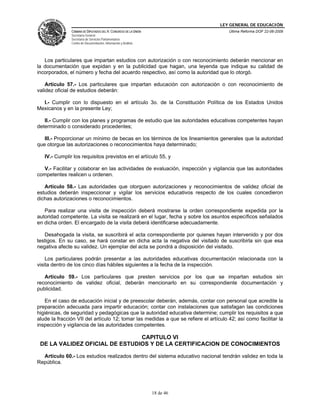 LEY GENERAL DE EDUCACIÓN
CÁMARA DE DIPUTADOS DEL H. CONGRESO DE LA UNIÓN
Secretaría General
Secretaría de Servicios Parlamentarios
Centro de Documentación, Información y Análisis
Última Reforma DOF 22-06-2009
18 de 46
Los particulares que impartan estudios con autorización o con reconocimiento deberán mencionar en
la documentación que expidan y en la publicidad que hagan, una leyenda que indique su calidad de
incorporados, el número y fecha del acuerdo respectivo, así como la autoridad que lo otorgó.
Artículo 57.- Los particulares que impartan educación con autorización o con reconocimiento de
validez oficial de estudios deberán:
I.- Cumplir con lo dispuesto en el artículo 3o. de la Constitución Política de los Estados Unidos
Mexicanos y en la presente Ley;
II.- Cumplir con los planes y programas de estudio que las autoridades educativas competentes hayan
determinado o considerado procedentes;
III.- Proporcionar un mínimo de becas en los términos de los lineamientos generales que la autoridad
que otorgue las autorizaciones o reconocimientos haya determinado;
IV.- Cumplir los requisitos previstos en el artículo 55, y
V.- Facilitar y colaborar en las actividades de evaluación, inspección y vigilancia que las autoridades
competentes realicen u ordenen.
Artículo 58.- Las autoridades que otorguen autorizaciones y reconocimientos de validez oficial de
estudios deberán inspeccionar y vigilar los servicios educativos respecto de los cuales concedieron
dichas autorizaciones o reconocimientos.
Para realizar una visita de inspección deberá mostrarse la orden correspondiente expedida por la
autoridad competente. La visita se realizará en el lugar, fecha y sobre los asuntos específicos señalados
en dicha orden. El encargado de la visita deberá identificarse adecuadamente.
Desahogada la visita, se suscribirá el acta correspondiente por quienes hayan intervenido y por dos
testigos. En su caso, se hará constar en dicha acta la negativa del visitado de suscribirla sin que esa
negativa afecte su validez. Un ejemplar del acta se pondrá a disposición del visitado.
Los particulares podrán presentar a las autoridades educativas documentación relacionada con la
visita dentro de los cinco días hábiles siguientes a la fecha de la inspección.
Artículo 59.- Los particulares que presten servicios por los que se impartan estudios sin
reconocimiento de validez oficial, deberán mencionarlo en su correspondiente documentación y
publicidad.
En el caso de educación inicial y de preescolar deberán, además, contar con personal que acredite la
preparación adecuada para impartir educación; contar con instalaciones que satisfagan las condiciones
higiénicas, de seguridad y pedagógicas que la autoridad educativa determine; cumplir los requisitos a que
alude la fracción VII del artículo 12; tomar las medidas a que se refiere el artículo 42; así como facilitar la
inspección y vigilancia de las autoridades competentes.
CAPITULO VI
DE LA VALIDEZ OFICIAL DE ESTUDIOS Y DE LA CERTIFICACION DE CONOCIMIENTOS
Artículo 60.- Los estudios realizados dentro del sistema educativo nacional tendrán validez en toda la
República.
 