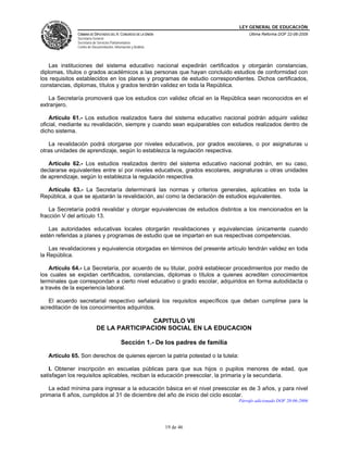 LEY GENERAL DE EDUCACIÓN
CÁMARA DE DIPUTADOS DEL H. CONGRESO DE LA UNIÓN
Secretaría General
Secretaría de Servicios Parlamentarios
Centro de Documentación, Información y Análisis
Última Reforma DOF 22-06-2009
19 de 46
Las instituciones del sistema educativo nacional expedirán certificados y otorgarán constancias,
diplomas, títulos o grados académicos a las personas que hayan concluido estudios de conformidad con
los requisitos establecidos en los planes y programas de estudio correspondientes. Dichos certificados,
constancias, diplomas, títulos y grados tendrán validez en toda la República.
La Secretaría promoverá que los estudios con validez oficial en la República sean reconocidos en el
extranjero.
Artículo 61.- Los estudios realizados fuera del sistema educativo nacional podrán adquirir validez
oficial, mediante su revalidación, siempre y cuando sean equiparables con estudios realizados dentro de
dicho sistema.
La revalidación podrá otorgarse por niveles educativos, por grados escolares, o por asignaturas u
otras unidades de aprendizaje, según lo establezca la regulación respectiva.
Artículo 62.- Los estudios realizados dentro del sistema educativo nacional podrán, en su caso,
declararse equivalentes entre sí por niveles educativos, grados escolares, asignaturas u otras unidades
de aprendizaje, según lo establezca la regulación respectiva.
Artículo 63.- La Secretaría determinará las normas y criterios generales, aplicables en toda la
República, a que se ajustarán la revalidación, así como la declaración de estudios equivalentes.
La Secretaría podrá revalidar y otorgar equivalencias de estudios distintos a los mencionados en la
fracción V del artículo 13.
Las autoridades educativas locales otorgarán revalidaciones y equivalencias únicamente cuando
estén referidas a planes y programas de estudio que se impartan en sus respectivas competencias.
Las revalidaciones y equivalencia otorgadas en términos del presente artículo tendrán validez en toda
la República.
Artículo 64.- La Secretaría, por acuerdo de su titular, podrá establecer procedimientos por medio de
los cuales se expidan certificados, constancias, diplomas o títulos a quienes acrediten conocimientos
terminales que correspondan a cierto nivel educativo o grado escolar, adquiridos en forma autodidacta o
a través de la experiencia laboral.
El acuerdo secretarial respectivo señalará los requisitos específicos que deban cumplirse para la
acreditación de los conocimientos adquiridos.
CAPITULO VII
DE LA PARTICIPACION SOCIAL EN LA EDUCACION
Sección 1.- De los padres de familia
Artículo 65. Son derechos de quienes ejercen la patria potestad o la tutela:
I. Obtener inscripción en escuelas públicas para que sus hijos o pupilos menores de edad, que
satisfagan los requisitos aplicables, reciban la educación preescolar, la primaria y la secundaria.
La edad mínima para ingresar a la educación básica en el nivel preescolar es de 3 años, y para nivel
primaria 6 años, cumplidos al 31 de diciembre del año de inicio del ciclo escolar.
Párrafo adicionado DOF 20-06-2006
 