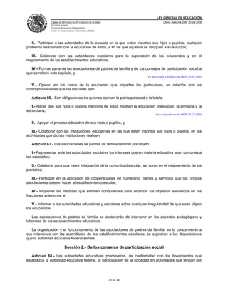 LEY GENERAL DE EDUCACIÓN
CÁMARA DE DIPUTADOS DEL H. CONGRESO DE LA UNIÓN
Secretaría General
Secretaría de Servicios Parlamentarios
Centro de Documentación, Información y Análisis
Última Reforma DOF 22-06-2009
20 de 46
II.- Participar a las autoridades de la escuela en la que estén inscritos sus hijos o pupilos, cualquier
problema relacionado con la educación de éstos, a fin de que aquéllas se aboquen a su solución;
III.- Colaborar con las autoridades escolares para la superación de los educandos y en el
mejoramiento de los establecimientos educativos;
IV.- Formar parte de las asociaciones de padres de familia y de los consejos de participación social a
que se refiere este capitulo, y
Fe de erratas a la fracción DOF 29-07-1993
V.- Opinar, en los casos de la educación que impartan los particulares, en relación con las
contraprestaciones que las escuelas fijen.
Artículo 66.- Son obligaciones de quienes ejercen la patria potestad o la tutela:
I.- Hacer que sus hijos o pupilos menores de edad, reciban la educación preescolar, la primaria y la
secundaria;
Fracción reformada DOF 10-12-2004
II.- Apoyar el proceso educativo de sus hijos o pupilos, y
III.- Colaborar con las instituciones educativas en las que estén inscritos sus hijos o pupilos, en las
actividades que dichas instituciones realicen.
Artículo 67.- Las asociaciones de padres de familia tendrán por objeto:
I.- Representar ante las autoridades escolares los intereses que en materia educativa sean comunes a
los asociados;
II.- Colaborar para una mejor integración de la comunidad escolar, así como en el mejoramiento de los
planteles;
III.- Participar en la aplicación de cooperaciones en numerario, bienes y servicios que las propias
asociaciones deseen hacer al establecimiento escolar;
IV.- Proponer las medidas que estimen conducentes para alcanzar los objetivos señalados en las
fracciones anteriores, e
V.- Informar a las autoridades educativas y escolares sobre cualquier irregularidad de que sean objeto
los educandos.
Las asociaciones de padres de familia se abstendrán de intervenir en los aspectos pedagógicos y
laborales de los establecimientos educativos.
La organización y el funcionamiento de las asociaciones de padres de familia, en lo concerniente a
sus relaciones con las autoridades de los establecimientos escolares, se sujetarán a las disposiciones
que la autoridad educativa federal señale.
Sección 2.- De los consejos de participación social
Artículo 68.- Las autoridades educativas promoverán, de conformidad con los lineamientos que
establezca la autoridad educativa federal, la participación de la sociedad en actividades que tengan por
 
