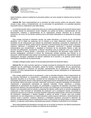 LEY GENERAL DE EDUCACIÓN
CÁMARA DE DIPUTADOS DEL H. CONGRESO DE LA UNIÓN
Secretaría General
Secretaría de Servicios Parlamentarios
Centro de Documentación, Información y Análisis
Última Reforma DOF 22-06-2009
21 de 46
objeto fortalecer y elevar la calidad de la educación pública, así como ampliar la cobertura de los servicios
educativos.
Artículo 69.- Será responsabilidad de la autoridad de cada escuela pública de educación básica
vincular a ésta, activa y constantemente, con la comunidad. El ayuntamiento y la autoridad educativa
local darán toda su colaboración para tales efectos.
La autoridad escolar hará lo conducente para que en cada escuela pública de educación básica opere
un consejo escolar de participación social, integrado con padres de familia y representantes de sus
asociaciones, maestros y representantes de su organización sindical, directivos de la escuela,
exalumnos, así como con los demás miembros de la comunidad interesados en el desarrollo de la propia
escuela.
Este consejo conocerá el calendario escolar, las metas educativas y el avance de las actividades
escolares, con el objeto de coadyuvar con el maestro a su mejor realización; tomará nota de los
resultados de las evaluaciones que realicen las autoridades educativas; propiciará la colaboración de
maestros y padres de familia; podrá proponer estímulos y reconocimientos de carácter social a alumnos,
maestros, directivos y empleados de la escuela; estimulará, promoverá y apoyará actividades
extraescolares que complementen y respalden la formación de los educandos; llevará a cabo las
acciones de participación, coordinación y difusión necesarias para la protección civil y la emergencia
escolar; alentará el interés familiar y comunitario por el desempeño del educando; podrá opinar en
asuntos pedagógicos; contribuirá a reducir las condiciones sociales adversas que influyan en la
educación; estará facultado para realizar convocatorias para trabajos específicos de mejoramiento de las
instalaciones escolares; respaldará las labores cotidianas de la escuela y, en general, podrá realizar
actividades en beneficio de la propia escuela.
Consejos análogos podrán operar en las escuelas particulares de educación básica.
Artículo 70.- En cada municipio operará un consejo municipal de participación social en la educación
integrado por las autoridades municipales, padres de familia y representantes de sus asociaciones,
maestros distinguidos y directivos de escuelas, representantes de la organización sindical de los
maestros, así como representantes de organizaciones sociales y demás interesados en el mejoramiento
de la educación.
Este consejo gestionará ante el ayuntamiento y ante la autoridad educativa local el mejoramiento de
los servicios educativos, la construcción y ampliación de escuelas públicas y demás proyectos de
desarrollo educativo en el municipio; conocerá de los resultados de las evaluaciones que realicen las
autoridades educativas; llevará a cabo labores de seguimiento de las actividades de las escuelas públicas
de educación básica del propio municipio; estimulará, promoverá y apoyará actividades de intercambio,
colaboración y participación interescolar en aspectos culturales, cívicos, deportivos y sociales;
establecerá la coordinación de escuelas con autoridades y programas de bienestar comunitario; hará
aportaciones relativas a las particularidades del municipio que contribuyan a la formulación de contenidos
locales a ser propuestos para los planes y programas de estudio; podrá opinar en asuntos pedagógicos;
coadyuvará a nivel municipal en actividades de protección civil y emergencia escolar; promoverá la
superación educativa en el ámbito municipal mediante certámenes interescolares; promoverá actividades
de orientación, capacitación y difusión dirigidas a padres de familia y tutores, para que cumplan
cabalmente con sus obligaciones en materia educativa; podrá proponer estímulos y reconocimientos de
carácter social a alumnos, maestros, directivos y empleados escolares; procurará la obtención de
recursos complementarios para el mantenimiento físico y para proveer de equipo básico a cada escuela
pública y, en general, podrá realizar actividades para apoyar y fortalecer la educación en el municipio.
Será responsabilidad del presidente municipal que en el consejo se alcance una efectiva participación
social que contribuya a elevar la calidad y la cobertura de la educación.
 