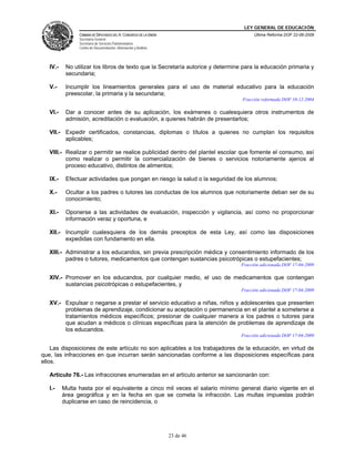 LEY GENERAL DE EDUCACIÓN
CÁMARA DE DIPUTADOS DEL H. CONGRESO DE LA UNIÓN
Secretaría General
Secretaría de Servicios Parlamentarios
Centro de Documentación, Información y Análisis
Última Reforma DOF 22-06-2009
23 de 46
IV.- No utilizar los libros de texto que la Secretaría autorice y determine para la educación primaria y
secundaria;
V.- Incumplir los lineamientos generales para el uso de material educativo para la educación
preescolar, la primaria y la secundaria;
Fracción reformada DOF 10-12-2004
VI.- Dar a conocer antes de su aplicación, los exámenes o cualesquiera otros instrumentos de
admisión, acreditación o evaluación, a quienes habrán de presentarlos;
VII.- Expedir certificados, constancias, diplomas o títulos a quienes no cumplan los requisitos
aplicables;
VIII.- Realizar o permitir se realice publicidad dentro del plantel escolar que fomente el consumo, así
como realizar o permitir la comercialización de bienes o servicios notoriamente ajenos al
proceso educativo, distintos de alimentos;
IX.- Efectuar actividades que pongan en riesgo la salud o la seguridad de los alumnos;
X.- Ocultar a los padres o tutores las conductas de los alumnos que notoriamente deban ser de su
conocimiento;
XI.- Oponerse a las actividades de evaluación, inspección y vigilancia, así como no proporcionar
información veraz y oportuna, e
XII.- Incumplir cualesquiera de los demás preceptos de esta Ley, así como las disposiciones
expedidas con fundamento en ella.
XIII.- Administrar a los educandos, sin previa prescripción médica y consentimiento informado de los
padres o tutores, medicamentos que contengan sustancias psicotrópicas o estupefacientes;
Fracción adicionada DOF 17-04-2009
XIV.- Promover en los educandos, por cualquier medio, el uso de medicamentos que contengan
sustancias psicotrópicas o estupefacientes, y
Fracción adicionada DOF 17-04-2009
XV.- Expulsar o negarse a prestar el servicio educativo a niñas, niños y adolescentes que presenten
problemas de aprendizaje, condicionar su aceptación o permanencia en el plantel a someterse a
tratamientos médicos específicos; presionar de cualquier manera a los padres o tutores para
que acudan a médicos o clínicas específicas para la atención de problemas de aprendizaje de
los educandos.
Fracción adicionada DOF 17-04-2009
Las disposiciones de este artículo no son aplicables a los trabajadores de la educación, en virtud de
que, las infracciones en que incurran serán sancionadas conforme a las disposiciones específicas para
ellos.
Artículo 76.- Las infracciones enumeradas en el artículo anterior se sancionarán con:
I.- Multa hasta por el equivalente a cinco mil veces el salario mínimo general diario vigente en el
área geográfica y en la fecha en que se cometa la infracción. Las multas impuestas podrán
duplicarse en caso de reincidencia, o
 
