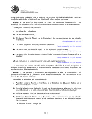LEY GENERAL DE EDUCACIÓN
CÁMARA DE DIPUTADOS DEL H. CONGRESO DE LA UNIÓN
Secretaría General
Secretaría de Servicios Parlamentarios
Centro de Documentación, Información y Análisis
Última Reforma DOF 22-06-2009
4 de 46
educación superior, necesarios para el desarrollo de la Nación, apoyará la investigación científica y
tecnológica, y alentará el fortalecimiento y la difusión de la cultura nacional y universal.
Artículo 10.- La educación que impartan el Estado, sus organismos descentralizados y los
particulares con autorización o con reconocimiento de validez oficial de estudios, es un servicio público.
Constituyen el sistema educativo nacional:
I.- Los educandos y educadores;
II.- Las autoridades educativas;
III.- El Consejo Nacional Técnico de la Educación y los correspondientes en las entidades
federativas;
Fracción adicionada DOF 02-11-2007
IV.- Los planes, programas, métodos y materiales educativos;
Fracción reformada DOF 02-11-2007 (se recorre)
V.- Las instituciones educativas del estado y de sus organismos descentralizados;
Fracción reformada DOF 02-11-2007 (se recorre)
VI.- Las instituciones de los particulares, con autorización o con reconocimiento de validez oficial de
estudios, y
Fracción reformada DOF 02-11-2007 (se recorre)
VII.- Las instituciones de educación superior a las que la ley otorga autonomía.
Fracción reformada DOF 02-11-2007 (se recorre)
Las instituciones del sistema educativo nacional impartirán educación de manera que permita al
educando incorporarse a la sociedad y, en su oportunidad, desarrollar una actividad productiva y que
permita, asimismo, al trabajador estudiar.
Artículo 11.- La aplicación y la vigilancia del cumplimiento de esta Ley corresponden a las
autoridades educativas de la Federación, de las entidades federativas y de los municipios, en los
términos que la propia Ley establece.
Para efectos de la presente Ley, se entenderá por:
I.- Autoridad educativa federal, o Secretaria, a la Secretaria de Educación Pública de la
Administración Pública Federal;
II.- Autoridad educativa local al ejecutivo de cada uno de los estados de la Federación, así como a
las entidades que, en su caso, establezcan para el ejercicio de la función social educativa, y
III.- Autoridad educativa municipal al ayuntamiento de cada municipio.
IV.- El Consejo Nacional Técnico de la Educación, y los correspondientes en las entidades
federativas, son órganos de consulta de las autoridades educativas en sus respectivos ámbitos
de competencia.
Las funciones de estos Consejos son:
 