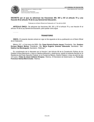 LEY GENERAL DE EDUCACIÓN
CÁMARA DE DIPUTADOS DEL H. CONGRESO DE LA UNIÓN
Secretaría General
Secretaría de Servicios Parlamentarios
Centro de Documentación, Información y Análisis
Última Reforma DOF 22-06-2009
43 de 46
DECRETO por el que se adicionan las fracciones XIII, XIV y XV al artículo 75 y una
fracción III al artículo 76 de la Ley General de Educación.
Publicado en el Diario Oficial de la Federación el 17 de abril de 2009
ARTÍCULO ÚNICO.- Se adicionan las fracciones XIII, XIV y XV al artículo 75 y una fracción III al
artículo 76 de la Ley General de Educación, para quedar como sigue:
……….
TRANSITORIO
ÚNICO.- El presente decreto entrará en vigor al día siguiente al de su publicación en el Diario Oficial
de la Federación.
México, D.F., a 3 de marzo de 2009.- Dip. Cesar Horacio Duarte Jaquez, Presidente.- Sen. Gustavo
Enrique Madero Muñoz, Presidente.- Dip. Maria Eugenia Jimenez Valenzuela, Secretaria.- Sen.
Gabino Cué Monteagudo, Secretario.- Rúbricas."
En cumplimiento de lo dispuesto por la fracción I del Artículo 89 de la Constitución Política de los
Estados Unidos Mexicanos, y para su debida publicación y observancia, expido el presente Decreto en la
Residencia del Poder Ejecutivo Federal, en la Ciudad de México, Distrito Federal, a trece de abril de dos
mil nueve.- Felipe de Jesús Calderón Hinojosa.- Rúbrica.- El Secretario de Gobernación, Lic. Fernando
Francisco Gómez Mont Urueta.- Rúbrica.
 