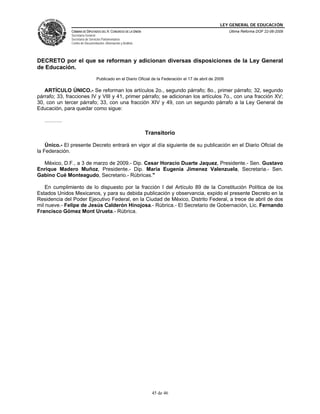 LEY GENERAL DE EDUCACIÓN
CÁMARA DE DIPUTADOS DEL H. CONGRESO DE LA UNIÓN
Secretaría General
Secretaría de Servicios Parlamentarios
Centro de Documentación, Información y Análisis
Última Reforma DOF 22-06-2009
45 de 46
DECRETO por el que se reforman y adicionan diversas disposiciones de la Ley General
de Educación.
Publicado en el Diario Oficial de la Federación el 17 de abril de 2009
ARTÍCULO ÚNICO.- Se reforman los artículos 2o., segundo párrafo; 8o., primer párrafo; 32, segundo
párrafo; 33, fracciones IV y VIII y 41, primer párrafo; se adicionan los artículos 7o., con una fracción XV;
30, con un tercer párrafo; 33, con una fracción XIV y 49, con un segundo párrafo a la Ley General de
Educación, para quedar como sigue:
……….
Transitorio
Único.- El presente Decreto entrará en vigor al día siguiente de su publicación en el Diario Oficial de
la Federación.
México, D.F., a 3 de marzo de 2009.- Dip. Cesar Horacio Duarte Jaquez, Presidente.- Sen. Gustavo
Enrique Madero Muñoz, Presidente.- Dip. Maria Eugenia Jimenez Valenzuela, Secretaria.- Sen.
Gabino Cué Monteagudo, Secretario.- Rúbricas."
En cumplimiento de lo dispuesto por la fracción I del Artículo 89 de la Constitución Política de los
Estados Unidos Mexicanos, y para su debida publicación y observancia, expido el presente Decreto en la
Residencia del Poder Ejecutivo Federal, en la Ciudad de México, Distrito Federal, a trece de abril de dos
mil nueve.- Felipe de Jesús Calderón Hinojosa.- Rúbrica.- El Secretario de Gobernación, Lic. Fernando
Francisco Gómez Mont Urueta.- Rúbrica.
 