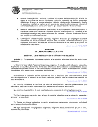 LEY GENERAL DE EDUCACIÓN
CÁMARA DE DIPUTADOS DEL H. CONGRESO DE LA UNIÓN
Secretaría General
Secretaría de Servicios Parlamentarios
Centro de Documentación, Información y Análisis
Última Reforma DOF 22-06-2009
5 de 46
a. Realizar investigaciones, estudios y análisis de carácter técnico-pedagógico acerca de
planes y programas de estudio, contenidos, métodos, materiales de estudio, materiales
didácticos y de apoyo al proceso educativo, métodos e instrumentos de evaluación, diseño
de espacios, mobiliario y equipos y, en general, de todos los elementos que integran el
currículo de la educación básica y los factores que afectan la calidad de los servicios.
b. Hacer un seguimiento permanente, en el ámbito de su competencia, del funcionamiento y
calidad de los servicios de educación básica así como de sus resultados, y proponer a las
autoridades educativas, para su consideración, las medidas y reformas de carácter técnico
que consideren resulten pertinentes.
c. Emitir opinión fundada respecto a planes y programas de estudio que proponga la autoridad
competente, las actualizaciones de libros de texto, los libros y materiales didácticos y los
contenidos educativos, así como los requisitos académicos de los planes y programas de
estudio de los particulares.
Fracción adicionada DOF 02-11-2007
CAPITULO II
DEL FEDERALISMO EDUCATIVO
Sección 1.- De la distribución de la función social educativa
Artículo 12.- Corresponden de manera exclusiva a la autoridad educativa federal las atribuciones
siguientes:
I.- Determinar para toda la República los planes y programas de estudio para la educación preescolar,
la primaria, la secundaria, la normal y demás para la formación de maestros de educación básica, a cuyo
efecto se considerará la opinión de las autoridades educativas locales y de los diversos sectores sociales
involucrados en la educación en los términos del artículo 48;
Fracción reformada DOF 10-12-2004
II.- Establecer el calendario escolar aplicable en toda la República para cada ciclo lectivo de la
educación preescolar, la primaria, la secundaria, la normal y demás para la formación de maestros de
educación básica;
Fracción reformada DOF 10-12-2004
III.- Elaborar y mantener actualizados los libros de texto gratuitos, mediante procedimientos que
permitan la participación de los diversos sectores sociales involucrados en la educación;
IV.- Autorizar el uso de libros de texto para la educación preescolar, la primaria y la secundaria;
Fracción reformada DOF 10-12-2004
V.- Fijar lineamientos generales para el uso de material educativo para la educación preescolar,
primaria y la secundaria;
Fracción reformada DOF 10-12-2004
VI.- Regular un sistema nacional de formación, actualización, capacitación y superación profesional
para maestros de educación básica;
VII.- Fijar los requisitos pedagógicos de los planes y programas de educación inicial que, en su caso,
formulen los particulares;
Fracción reformada DOF 10-12-2004
 