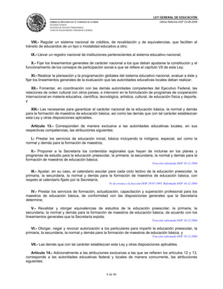 LEY GENERAL DE EDUCACIÓN
CÁMARA DE DIPUTADOS DEL H. CONGRESO DE LA UNIÓN
Secretaría General
Secretaría de Servicios Parlamentarios
Centro de Documentación, Información y Análisis
Última Reforma DOF 22-06-2009
6 de 46
VIII.- Regular un sistema nacional de créditos, de revalidación y de equivalencias, que faciliten el
tránsito de educandos de un tipo o modalidad educativo a otro;
IX.- Llevar un registro nacional de instituciones pertenecientes al sistema educativo nacional;
X.- Fijar los lineamientos generales de carácter nacional a los que deban ajustarse la constitución y el
funcionamiento de los consejos de participación social a que se refiere el capítulo VII de esta Ley;
XI.- Realizar la planeación y la programación globales del sistema educativo nacional, evaluar a éste y
fijar los lineamientos generales de la evaluación que las autoridades educativas locales deban realizar;
XII.- Fomentar, en coordinación con las demás autoridades competentes del Ejecutivo Federal, las
relaciones de orden cultural con otros países, e intervenir en la formulación de programas de cooperación
internacional en materia educativa, científica, tecnológica, artística, cultural, de educación física y deporte,
y
XIII.- Las necesarias para garantizar el carácter nacional de la educación básica, la normal y demás
para la formación de maestros de educación básica, así como las demás que con tal carácter establezcan
esta Ley y otras disposiciones aplicables.
Artículo 13.- Corresponden de manera exclusiva a las autoridades educativas locales, en sus
respectivas competencias, las atribuciones siguientes:
I.- Prestar los servicios de educación inicial, básica incluyendo la indígena, especial, así como la
normal y demás para la formación de maestros,
II.- Proponer a la Secretaría los contenidos regionales que hayan de incluirse en los planes y
programas de estudio para la educación preescolar, la primaria, la secundaria, la normal y demás para la
formación de maestros de educación básica;
Fracción reformada DOF 10-12-2004
III.- Ajustar, en su caso, el calendario escolar para cada ciclo lectivo de la educación preescolar, la
primaria, la secundaria, la normal y demás para la formación de maestros de educación básica, con
respeto al calendario fijado por la Secretaría;
Fe de erratas a la fracción DOF 29-07-1993. Reformada DOF 10-12-2004
IV.- Prestar los servicios de formación, actualización, capacitación y superación profesional para los
maestros de educación básica, de conformidad con las disposiciones generales que la Secretaría
determine;
V.- Revalidar y otorgar equivalencias de estudios de la educación preescolar, la primaria, la
secundaria, la normal y demás para la formación de maestros de educación básica, de acuerdo con los
lineamientos generales que la Secretaría expida;
Fracción reformada DOF 10-12-2004
VI.- Otorgar, negar y revocar autorización a los particulares para impartir la educación preescolar, la
primaria, la secundaria, la normal y demás para la formación de maestros de educación básica, y
Fracción reformada DOF 10-12-2004
VII.- Las demás que con tal carácter establezcan esta Ley y otras disposiciones aplicables.
Artículo 14.- Adicionalmente a las atribuciones exclusivas a las que se refieren los artículos 12 y 13,
corresponde a las autoridades educativas federal y locales de manera concurrente, las atribuciones
siguientes:
 