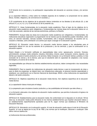 f) El fomento de la conciencia y la participación responsables del educando en acciones cívicas y de servicio
social;
g) La capacidad reflexiva y crítica sobre los múltiples aspectos de la realidad y la comprensión de los valores
éticos, morales, religiosos y de convivencia en sociedad, y
h) El cumplimiento de los objetivos de la educación básica contenidos en los literales b) del artículo 20, c) del
artículo 21 y c), e), h), i), k), ñ) del artículo 22 de la presente Ley.
ARTICULO 31. Areas fundamentales de la educación media académica. Para el logro de los objetivos de la
educación media académica serán obligatorias y fundamentales las mismas áreas de la educación básica en un
nivel más avanzado, además de las ciencias económicas, políticas y la filosofía.
PARAGRAFO. Aunque todas las áreas de la educación media académica son obligatorias y fundamentales, las
instituciones educativas organizarán la programación de tal manera que los estudiantes puedan intensificar, entre
otros, en ciencias naturales, ciencias sociales, humanidades, arte o lenguas extranjeras, de acuerdo con su
vocación e intereses, como orientación a la carrera que vayan a escoger en la educación superior.
ARTICULO 32. Educación media técnica. La educación media técnica prepara a los estudiantes para el
desempeño laboral en uno de los sectores de la producción y de los servicios, y para la continuación en la
educación superior.
Estará dirigida a la formación calificada en especialidades tales como: agropecuaria, comercio, finanzas,
administración, ecología, medio ambiente, industria, informática, minería, salud, recreación, turismo, deporte y las
demás que requiera el sector productivo y de servicios. Debe incorporar, en su formación teórica y práctica, lo más
avanzado de la ciencia y de la técnica, para que el estudiante esté en capacidad de adaptarse a las nuevas
tecnologías y al avance de la ciencia.
Las especialidades que ofrezcan los distintos establecimientos educativos, deben corresponder a las necesidades
regionales.
PARAGRAFO. Para la creación de instituciones de educación media técnica o para la incorporación de otras y
para la oferta de programas, se deberá tener una infraestructura adecuada, el personal docente especializado y
establecer una coordinación con el Servicio Nacional de Aprendizaje, SENA u otras instituciones de capacitación
laboral o del sector productivo.
ARTICULO 33. Objetivos específicos de la educación media técnica. Son objetivos específicos de la educación
media técnica:
a) La capacitación básica inicial para el trabajo;
b) La preparación para vincularse al sector productivo y a las posibilidades de formación que éste ofrece, y
c) La formación adecuada a los objetivos de educación media académica, que permita al educando el ingreso a la
educación superior.
ARTICULO 34. Establecimientos para la educación media. De conformidad con lo dispuesto en el artículo 138 de
esta Ley, la educación media podrá ofrecerse en los mismos establecimientos que imparten educación básica o
en establecimientos específicamente aprobados para tal fin, según normas que establezca el Ministerio de
Educación Nacional.
ARTICULO 35. Articulación con la educación superior. Al nivel de educación media sigue el nivel de la Educación
Superior, el cual se regula por la Ley 30 de 1992 y las normas que la modifiquen, adicionen o sustituyan. Este
último nivel se clasifica así:
a) Instituciones técnicas profesionales;
 