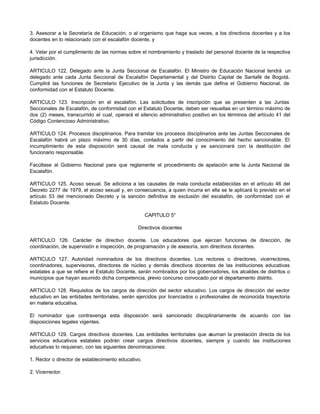 3. Asesorar a la Secretaría de Educación, o al organismo que haga sus veces, a los directivos docentes y a los
docentes en lo relacionado con el escalafón docente, y
4. Velar por el cumplimiento de las normas sobre el nombramiento y traslado del personal docente de la respectiva
jurisdicción.
ARTICULO 122. Delegado ante la Junta Seccional de Escalafón. El Ministro de Educación Nacional tendrá un
delegado ante cada Junta Seccional de Escalafón Departamental y del Distrito Capital de Santafé de Bogotá.
Cumplirá las funciones de Secretario Ejecutivo de la Junta y las demás que defina el Gobierno Nacional, de
conformidad con el Estatuto Docente.
ARTICULO 123. Inscripción en el escalafón. Las solicitudes de inscripción que se presenten a las Juntas
Seccionales de Escalafón, de conformidad con el Estatuto Docente, deben ser resueltas en un término máximo de
dos (2) meses, transcurrido el cual, operará el silencio administrativo positivo en los términos del artículo 41 del
Código Contencioso Administrativo.
ARTICULO 124. Procesos disciplinarios. Para tramitar los procesos disciplinarios ante las Juntas Seccionales de
Escalafón habrá un plazo máximo de 30 días, contados a partir del conocimiento del hecho sancionable. El
incumplimiento de esta disposición será causal de mala conducta y se sancionará con la destitución del
funcionario responsable.
Facúltase al Gobierno Nacional para que reglamente el procedimiento de apelación ante la Junta Nacional de
Escalafón.
ARTICULO 125. Acoso sexual. Se adiciona a las causales de mala conducta establecidas en el artículo 46 del
Decreto 2277 de 1979, el acoso sexual y, en consecuencia, a quien incurra en ella se le aplicará lo previsto en el
artículo 53 del mencionado Decreto y la sanción definitiva de exclusión del escalafón, de conformidad con el
Estatuto Docente.
CAPITULO 5°
Directivos docentes
ARTICULO 126. Carácter de directivo docente. Los educadores que ejerzan funciones de dirección, de
coordinación, de supervisión e inspección, de programación y de asesoría, son directivos docentes.
ARTICULO 127. Autoridad nominadora de los directivos docentes. Los rectores o directores, vicerrectores,
coordinadores, supervisores, directores de núcleo y demás directivos docentes de las instituciones educativas
estatales a que se refiere el Estatuto Docente, serán nombrados por los gobernadores, los alcaldes de distritos o
municipios que hayan asumido dicha competencia, previo concurso convocado por el departamento distrito.
ARTICULO 128. Requisitos de los cargos de dirección del sector educativo. Los cargos de dirección del sector
educativo en las entidades territoriales, serán ejercidos por licenciados o profesionales de reconocida trayectoria
en materia educativa.
El nominador que contravenga esta disposición será sancionado disciplinariamente de acuerdo con las
disposiciones legales vigentes.
ARTICULO 129. Cargos directivos docentes. Las entidades territoriales que asuman la prestación directa de los
servicios educativos estatales podrán crear cargos directivos docentes, siempre y cuando las instituciones
educativas lo requieran, con las siguientes denominaciones:
1. Rector o director de establecimiento educativo.
2. Vicerrector.
 