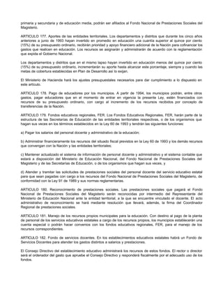 primaria y secundaria y de educación media, podrán ser afiliados al Fondo Nacional de Prestaciones Sociales del
Magisterio.
ARTICULO 177. Aportes de las entidades territoriales. Los departamentos y distritos que durante los cinco años
anteriores a junio de 1993 hayan invertido en promedio en educación una cuantía superior al quince por ciento
(15%) de su presupuesto ordinario, recibirán prioridad y apoyo financiero adicional de la Nación para cofinanciar los
gastos que realicen en educación. Los recursos se asignarán y administrarán de acuerdo con la reglamentación
que expida el Gobierno Nacional.
Los departamentos y distritos que en el mismo lapso hayan invertido en educación menos del quince por ciento
(15%) de su presupuesto ordinario, incrementarán su aporte hasta alcanzar este porcentaje, siempre y cuando las
metas de cobertura establecidas en Plan de Desarrollo así lo exijan.
El Ministerio de Hacienda hará los ajustes presupuestales necesarios para dar cumplimiento a lo dispuesto en
este artículo.
ARTICULO 178. Pago de educadores por los municipios. A partir de 1994, los municipios podrán, entre otros
gastos, pagar educadores que en el momento de entrar en vigencia la presente Ley, estén financiados con
recursos de su presupuesto ordinario, con cargo al incremento de los recursos recibidos por concepto de
transferencias de la Nación.
ARTICULO 179. Fondos educativos regionales, FER. Los Fondos Educativos Regionales, FER, harán parte de la
estructura de las Secretarías de Educación de las entidades territoriales respectivas, o de los organismos que
hagan sus veces en los términos establecidos en la Ley 60 de 1993 y tendrán las siguientes funciones:
a) Pagar los salarios del personal docente y administrativo de la educación;
b) Administrar financieramente los recursos del situado fiscal previstos en la Ley 60 de 1993 y los demás recursos
que convengan con la Nación y las entidades territoriales;
c) Mantener actualizado el sistema de información de personal docente y administrativo y el sistema contable que
estará a disposición del Ministerio de Educación Nacional, del Fondo Nacional de Prestaciones Sociales del
Magisterio y de las Secretarías de Educación, o de los organismos que hagan sus veces, y
d) Atender y tramitar las solicitudes de prestaciones sociales del personal docente del servicio educativo estatal
para que sean pagadas con cargo a los recursos del Fondo Nacional de Prestaciones Sociales del Magisterio, de
conformidad con la Ley 91 de 1989 y sus normas reglamentarias.
ARTICULO 180. Reconocimiento de prestaciones sociales. Las prestaciones sociales que pagará el Fondo
Nacional de Prestaciones Sociales del Magisterio serán reconocidas por intermedio del Representante del
Ministerio de Educación Nacional ante la entidad territorial, a la que se encuentre vinculado el docente. El acto
administrativo de reconocimiento se hará mediante resolución que llevará, además, la firma del Coordinador
Regional de prestaciones sociales.
ARTICULO 181. Manejo de los recursos propios municipales para la educación. Con destino al pago de la planta
de personal de los servicios educativos estatales a cargo de los recursos propios, los municipios establecerán una
cuenta especial o podrán hacer convenios con los fondos educativos regionales, FER, para el manejo de los
recursos correspondientes.
ARTICULO 182. Fondo de servicios docentes. En los establecimientos educativos estatales habrá un Fondo de
Servicios Docentes para atender los gastos distintos a salarios y prestaciones.
El Consejo Directivo del establecimiento educativo administrará los recursos de estos fondos. El rector o director
será el ordenador del gasto que apruebe el Consejo Directivo y responderá fiscalmente por el adecuado uso de los
fondos.
 