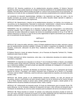ARTICULO 183. Derechos académicos en los establecimientos educativos estatales. El Gobierno Nacional
regulará los cobros que puedan hacerse por concepto de derechos académicos en los establecimientos educativos
estatales. Para tales efectos definirá escalas que tengan en cuenta el nivel socioeconómico de los educandos, las
variaciones en el costo de vida, la composición familiar y los servicios complementarios de la institución educativa.
Las secretarías de educación departamentales, distritales o los organismos que hagan sus veces, y las de
aquellos municipios que asuman la prestación del servicio público educativo estatal, ejercerán la vigilancia y
control sobre el cumplimiento de estas regulaciones.
ARTICULO 184. Mantenimiento y dotación de los establecimientos educativos. Los distritos y los municipios, en
concurrencia con los departamentos, financiarán la construcción, mantenimiento, y dotación de las instituciones
educativas estatales de conformidad con la ley sobre distribución de competencias y recursos.
PARAGRAFO. Para dar cumplimiento con lo dispuesto en este artículo les corresponderá a las instituciones
educativas estatales, bajo la vigilancia de la respectiva autoridad distrital o municipal, garantizar que en la
construcción de estas instituciones se respeten las normas de accesibilidad previstas en la Ley 12 de 1987. El
Gobierno Nacional en un término no mayor de dos (2) años reglamentará el régimen sancionatorio que corresponda
por el incumplimiento de esta disposición.
CAPITULO 2°
Estímulos especiales
ARTICULO 185. Líneas de crédito, estímulos y apoyo. El Estado establecerá líneas de crédito, estímulos y apoyos
para los establecimientos educativos estatales y privados con destino a programas de ampliación de cobertura
educativa, construcción, adecuación de planta física, instalaciones deportivas y artísticas, material y equipo
pedagógico.
El Gobierno Nacional a través del sistema financiero y de la Financiera de Desarrollo Territorial S.A., Findeter,
establecerá estas líneas de crédito.
El Estado estimulará por dichos mecanismos, entre otras, a las instituciones educativas de carácter solidario,
comunitario y cooperativo.
PARAGRAFO. En desarrollo de lo dispuesto en el artículo 71 de la Constitución Política, la Nación y las entidades
territoriales podrán otorgar estímulos a personas, sean éstas particulares o vinculadas al sector público, lo mismo
que a instituciones estatales o del sector privado que desarrollen actividades de investigación en la educación, la
ciencia, la tecnología y la cultura.
El Gobierno Nacional por intermedio del Ministerio de Educación Nacional y con la participación del Consejo
Nacional de Ciencia y Tecnología y del Instituto Colombiano para el Desarrollo de la Ciencia y la Tecnología
"Francisco José de Caldas", Colciencias, creará los estímulos y reglamentará los requisitos y las condiciones para
acceder a ellos.
ARTICULO 186. Estudio gratuito en los establecimientos educativos estatales. Los hijos del personal de
educadores, directivo y administrativo del sector educativo estatal y los de los miembros de las Fuerzas Armadas
y de la Policía Nacional muertos en servicio activo, tendrán prioridad para el ingreso y estudio gratuito en los
establecimientos educativos estatales de educación básica, media y superior.
ARTICULO 187. Cofinanciación de transporte escolar. El Fondo de Cofinanciación para la Inversión Social, FIS,
podrá cofinanciar, con los municipios, programas de adquisición de buses u otros vehículos de transporte para la
movilización de estudiantes, así como los costos necesarios para la prestación del servicio de transporte escolar.
ARTICULO 188. Plazas docentes en comisión. El subsidio a las instituciones educativas privadas sin ánimo de
lucro que cubren matrículas y pensiones de acuerdo con las tarifas establecidas para las instituciones educativas
estatales, podrá ser también en plazas de docentes en comisión, mediante contrato.
 