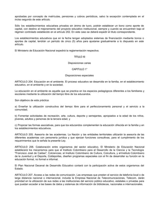 aprobadas por concepto de matrículas, pensiones y cobros periódicos, salvo la excepción contemplada en el
inciso segundo de este artículo.
Sólo los establecimientos educativos privados sin ánimo de lucro, podrán establecer un bono como aporte de
capital, con destino al mejoramiento del proyecto educativo institucional, siempre y cuando se encuentren bajo el
régimen controlado establecido en el artículo 202. En este caso se deberá expedir el título correspondiente.
Los establecimientos educativos que en la fecha tengan adoptados sistemas de financiación mediante bonos o
aportes de capital, tendrán un período de cinco (5) años para ajustarse gradualmente a lo dispuesto en este
artículo.
El Ministerio de Educación Nacional expedirá la reglamentación respectiva.
TITULO XI
Disposiciones varias
CAPITULO 1°
Disposiciones especiales
ARTICULO 204. Educación en el ambiente. El proceso educativo se desarrolla en la familia, en el establecimiento
educativo, en el ambiente y en la sociedad.
La educación en el ambiente es aquella que se practica en los espacios pedagógicos diferentes a los familiares y
escolares mediante la utilización del tiempo libre de los educandos.
Son objetivos de esta práctica:
a) Enseñar la utilización constructiva del tiempo libre para el perfeccionamiento personal y el servicio a la
comunidad;
b) Fomentar actividades de recreación, arte, cultura, deporte y semejantes, apropiados a la edad de los niños,
jóvenes, adultos y personas de la tercera edad, y
c) Propiciar las formas asociativas, para que los educandos complementen la educación ofrecida en la familia y en
los establecimientos educativos.
ARTICULO 205. Asesoría de las academias. La Nación y las entidades territoriales utilizarán la asesoría de las
diferentes academias con personería jurídica y que ejerzan funciones consultivas, para el cumplimiento de los
requerimientos que le señala la presente Ley.
ARTICULO 206. Colaboración entre organismos del sector educativo. El Ministerio de Educación Nacional
establecerá los mecanismos para que el Instituto Colombiano para el Desarrollo de la Ciencia y la Tecnología
"Francisco José de Caldas", Colciencias; el Instituto Colombiano de Cultura, Colcultura, y el Instituto Colombiano
de la Juventud y el Deporte, Coldeportes, diseñen programas especiales con el fin de desarrollar su función en la
educación formal, no formal e informal.
El Plan Nacional Decenal de Desarrollo Educativo contará con la participación activa de estos organismos del
Estado.
ARTICULO 207. Acceso a las redes de comunicación. Las empresas que presten el servicio de telefonía local o de
larga distancia nacional o internacional, incluida la Empresa Nacional de Telecomunicaciones, Telecom, darán
prioridad en la utilización de sus redes a las instituciones del servicio público educativo, estatales o privadas para
que puedan acceder a las bases de datos y sistemas de información de bibliotecas, nacionales e internacionales.
 