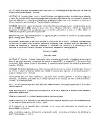 En todo caso la educación religiosa se impartirá de acuerdo con lo establecido en la ley estatutaria que desarrolla
el derecho de libertad religiosa y de cultos.
ARTICULO 25. Formación ética y moral. La formación ética y moral se promoverá en el establecimiento educativo
a través del currículo, de los contenidos académicos pertinentes, del ambiente, del comportamiento honesto de
directivos, educadores, y personal administrativo, de la aplicación recta y justa de las normas de la institución, y
demás mecanismos que contemple el Proyecto Educativo Institucional .
ARTICULO 26. Servicio especial de educación laboral. El estudiante que haya cursado o validado todos los grados
de la educación básica, podrá acceder al servicio especial de educación laboral proporcionado por instituciones
educativas o instituciones de capacitación laboral, en donde podrá obtener el título en el arte u oficio o el
certificado de aptitud ocupacional correspondiente.
El Gobierno Nacional reglamentará lo relativo a la organización y funcionamiento de este servicio que será prestado
pro el Estado y por los particulares.
PARAGRAFO. El Ministerio de Educación Nacional en coordinación con el Instituto Colombiano para el Fomento
de la Educación Superior, Icfes, el Servicio Nacional de Aprendizaje, SENA y el sector productivo, establecerá un
Sistema de Información y Orientación Profesional y Ocupacional que contribuya a la racionalización en la
formación de los recursos humanos, según los requerimientos del desarrollo nacional y regional.
SECCION CUARTA
Educación media
ARTICULO 27. Duración y finalidad. La educación media constituye la culminación, consolidación y avance en el
logro de los niveles anteriores y comprende dos grados, el décimo (10°) y el undécimo (11°). Tiene como fin la
comprensión de las ideas y los valores universales y la preparación para el ingreso del educando a la educación
superior y al trabajo.
ARTICULO 28. Carácter de la educación media. La educación media tendrá el carácter de académica o técnica. A
su término se obtiene el título de bachiller que habilita al educando para ingresar a la educación superior en
cualquiera de sus niveles y carreras.
ARTICULO 29. Educación media académica. La educación media académica permitirá al estudiante, según sus
intereses y capacidades, profundizar en un campo específico de las ciencias, las artes o las humanidades y
acceder a la educación superior.
ARTICULO 30. Objetivos específicos de la educación media académica. Son objetivos específicos de la educación
media académica:
a) La profundización en un campo del conocimiento o en una actividad específica de acuerdo con los intereses y
capacidades del educando;
b) La profundización en conocimientos avanzados de las ciencias naturales;
c) La incorporación de la investigación al proceso cognoscitivo, tanto de laboratorio como de la realidad nacional,
en sus aspectos natural, económico, político y social;
d) El desarrollo de la capacidad para profundizar en un campo del conocimiento de acuerdo con las
potencialidades e intereses;
e) La vinculación a programas de desarrollo y organización social y comunitaria, orientados a dar solución a los
problemas sociales de su entorno;
 