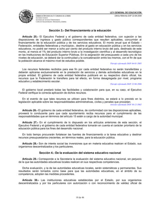 LEY GENERAL DE EDUCACIÓN
CÁMARA DE DIPUTADOS DEL H. CONGRESO DE LA UNIÓN
Secretaría General
Secretaría de Servicios Parlamentarios
Centro de Documentación, Información y Análisis
Última Reforma DOF 22-06-2009
10 de 46
Sección 3.- Del financiamiento a la educación
Artículo 25.- El Ejecutivo Federal y el gobierno de cada entidad federativa, con sujeción a las
disposiciones de ingresos y gasto público correspondientes que resulten aplicables, concurrirán al
financiamiento de la educación pública y de los servicios educativos. El monto anual que el Estado -
Federación, entidades federativas y municipios-, destine al gasto en educación pública y en los servicios
educativos, no podrá ser menor a ocho por ciento del producto interno bruto del país, destinado de este
monto, al menos el 1% del producto interno bruto a la investigación científica y al desarrollo tecnológico
en las Instituciones de Educación Superior Públicas. En la asignación del presupuesto a cada uno de los
niveles de educación, se deberá dar la continuidad y la concatenación entre los mismos, con el fin de que
la población alcance el máximo nivel de estudios posible.
Párrafo reformado DOF 04-01-2005
Los recursos federales recibidos para ese fin por cada entidad federativa no serán transferibles y
deberán aplicarse exclusivamente en la prestación de servicios y demás actividades educativas en la
propia entidad. El gobierno de cada entidad federativa publicará en su respectivo diario oficial, los
recursos que la Federación le transfiera para tal efecto, en forma desagregada por nivel, programa
educativo y establecimiento escolar.
Párrafo reformado DOF 22-06-2006
El gobierno local prestará todas las facilidades y colaboración para que, en su caso, el Ejecutivo
Federal verifique la correcta aplicación de dichos recursos.
En el evento de que tales recursos se utilicen para fines distintos, se estará a lo previsto en la
legislación aplicable sobre las responsabilidades administrativas, civiles y penales que procedan.
Artículo reformado DOF 30-12-2002
Artículo 26.- El gobierno de cada entidad federativa, de conformidad con las disposiciones aplicables,
proveerá lo conducente para que cada ayuntamiento reciba recursos para el cumplimiento de las
responsabilidades que en términos del artículo 15 estén a cargo de la autoridad municipal.
Artículo 27.- En el cumplimiento de lo dispuesto en los artículos anteriores de esta sección, el
Ejecutivo Federal y el gobierno de cada entidad federativa tomarán en cuenta el carácter prioritario de la
educación pública para los fines del desarrollo nacional.
En todo tiempo procurarán fortalecer las fuentes de financiamiento a la tarea educativa y destinar
recursos presupuestarios crecientes, en términos reales, para la educación pública.
Artículo 28.- Son de interés social las inversiones que en materia educativa realicen el Estado, sus
organismos descentralizados y los particulares.
Sección 4.- De la evaluación del sistema educativo nacional
Artículo 29.- Corresponde a la Secretaría la evaluación del sistema educativo nacional, sin perjuicio
de la que las autoridades educativas locales realicen en sus respectivas competencias.
Dicha evaluación, y la de las autoridades educativas locales, serán sistemáticas y permanentes. Sus
resultados serán tomados como base para que las autoridades educativas, en el ámbito de su
competencia, adopten las medidas procedentes.
Artículo 30.- Las instituciones educativas establecidas por el Estado, por sus organismos
descentralizados y por los particulares con autorización o con reconocimiento de validez oficial de
 