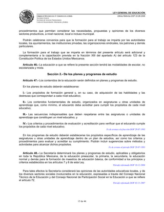 LEY GENERAL DE EDUCACIÓN
CÁMARA DE DIPUTADOS DEL H. CONGRESO DE LA UNIÓN
Secretaría General
Secretaría de Servicios Parlamentarios
Centro de Documentación, Información y Análisis
Última Reforma DOF 22-06-2009
15 de 46
procedimientos que permitan considerar las necesidades, propuestas y opiniones de los diversos
sectores productivos, a nivel nacional, local e incluso municipal.
Podrán celebrarse convenios para que la formación para el trabajo se imparta por las autoridades
locales, los ayuntamientos, las instituciones privadas, las organizaciones sindicales, los patrones y demás
particulares.
La formación para el trabajo que se imparta en términos del presente artículo será adicional y
complementaria a la capacitación prevista en la fracción XIII del apartado A) del artículo 123 de la
Constitución Política de los Estados Unidos Mexicanos.
Artículo 46.- La educación a que se refiere la presente sección tendrá las modalidades de escolar, no
escolarizada y mixta.
Sección 2.- De los planes y programas de estudio
Artículo 47.- Los contenidos de la educación serán definidos en planes y programas de estudio.
En los planes de estudio deberán establecerse:
I.- Los propósitos de formación general y, en su caso, de adquisición de las habilidades y las
destrezas que correspondan a cada nivel educativo;
II.- Los contenidos fundamentales de estudio, organizados en asignaturas u otras unidades de
aprendizaje que, como mínimo, el educando deba acreditar para cumplir los propósitos de cada nivel
educativo;
III.- Las secuencias indispensables que deben respetarse entre las asignaturas o unidades de
aprendizaje que constituyen un nivel educativo, y
IV.- Los criterios y procedimientos de evaluación y acreditación para verificar que el educando cumple
los propósitos de cada nivel educativo.
Fe de erratas a la fracción DOF 29-07-1993
En los programas de estudio deberán establecerse los propósitos específicos de aprendizaje de las
asignaturas u otras unidades de aprendizaje dentro de un plan de estudios, así como los criterios y
procedimientos para evaluar y acreditar su cumplimiento. Podrán incluir sugerencias sobre métodos y
actividades para alcanzar dichos propósitos.
Fe de erratas al párrafo DOF 29-07-1993
Artículo 48.- La Secretaría determinará los planes y programas de estudio, aplicables y obligatorios
en toda la República Mexicana, de la educación preescolar, la primaria, la secundaria, la educación
normal y demás para la formación de maestros de educación básica, de conformidad a los principios y
criterios establecidos en los artículos 7 y 8 de esta Ley.
Párrafo reformado DOF 10-12-2004
Para tales efectos la Secretaría considerará las opiniones de las autoridades educativas locales, y de
los diversos sectores sociales involucrados en la educación, expresadas a través del Consejo Nacional
Técnico de la Educación y del Consejo Nacional de Participación Social en la Educación a que se refiere
el artículo 72.
Párrafo reformado DOF 02-11-2007
 