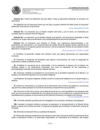 LEY GENERAL DE EDUCACIÓN
CÁMARA DE DIPUTADOS DEL H. CONGRESO DE LA UNIÓN
Secretaría General
Secretaría de Servicios Parlamentarios
Centro de Documentación, Información y Análisis
Última Reforma DOF 22-06-2009
2 de 46
Artículo 4o.- Todos los habitantes del país deben cursar la educación preescolar, la primaria y la
secundaria.
Es obligación de los mexicanos hacer que sus hijos o pupilos menores de edad cursen la educación
preescolar, la primaria y la secundaria.
Artículo reformado DOF 10-12-2004
Artículo 5o.- La educación que el Estado imparta será laica y, por lo tanto, se mantendrá por
completo ajena a cualquier doctrina religiosa.
Artículo 6o.- La educación que el Estado imparta será gratuita. Las donaciones destinadas a dicha
educación en ningún caso se entenderán como contraprestaciones del servicio educativo.
Artículo 7o.- La educación que impartan el Estado, sus organismos descentralizados y los
particulares con autorización o con reconocimiento de validez oficial de estudios tendrá, además de los
fines establecidos en el segundo párrafo del artículo 3 de la Constitución Política de los Estados Unidos
Mexicanos, los siguientes:
Párrafo reformado DOF 17-04-2009, 17-04-2009
I.- Contribuir al desarrollo integral del individuo, para que ejerza plenamente sus capacidades
humanas;
II.- Favorecer el desarrollo de facultades para adquirir conocimientos, así como la capacidad de
observación, análisis y reflexión críticos;
III.- Fortalecer la conciencia de la nacionalidad y de la soberanía, el aprecio por la historia, los
símbolos patrios y las instituciones nacionales, así como la valoración de las tradiciones y
particularidades culturales de las diversas regiones del país;
IV.- Promover mediante la enseñanza el conocimiento de la pluralidad lingüística de la Nación y el
respeto a los derechos lingüísticos de los pueblos indígenas.
Los hablantes de lenguas indígenas, tendrán acceso a la educación obligatoria en su propia lengua y
español.
Fracción reformada DOF 13-03-2003
V.- Infundir el conocimiento y la práctica de la democracia como la forma de gobierno y convivencia
que permite a todos participar en la toma de decisiones al mejoramiento de la sociedad;
VI.- Promover el valor de la justicia, de la observancia de la Ley y de la igualdad de los individuos ante
ésta, así como promover el desarrollo de una cultura por la paz y la no violencia en cualquier tipo de sus
manifestaciones y propiciar el conocimiento de los Derechos Humanos y el respeto a los mismos;
Fracción reformada DOF 17-06-2008
VII.- Fomentar actitudes que estimulen la investigación y la innovación científicas y tecnológicas;
VIII.- Impulsar la creación artística y propiciar la adquisición, el enriquecimiento y la difusión de los
bienes y valores de la cultura universal, en especial de aquéllos que constituyen el patrimonio cultural de
la Nación;
IX.- Estimular la educación física y la práctica del deporte;
X.- Desarrollar actitudes solidarias en los individuos, para crear conciencia sobre la preservación de la
salud, la planeación familiar y la paternidad responsable, sin menoscabo de la libertad y del respeto
 