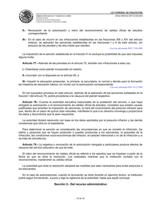 LEY GENERAL DE EDUCACIÓN
CÁMARA DE DIPUTADOS DEL H. CONGRESO DE LA UNIÓN
Secretaría General
Secretaría de Servicios Parlamentarios
Centro de Documentación, Información y Análisis
Última Reforma DOF 22-06-2009
24 de 46
II.- Revocación de la autorización o retiro del reconocimiento de validez oficial de estudios
correspondiente.
III.- En el caso de incurrir en las infracciones establecidas en las fracciones XIII y XIV del artículo
anterior, se aplicarán las sanciones establecidas en las fracciones I y II de este artículo, sin
perjuicio de las penales y de otra índole que resulten.
Fracción adicionada DOF 17-04-2009
La imposición de la sanción establecida en la fracción II no excluye la posibilidad de que sea impuesta
alguna multa.
Artículo 77.- Además de las previstas en el artículo 75, también son infracciones a esta Ley:
I.- Ostentarse como plantel incorporado sin estarlo;
II.- Incumplir con lo dispuesto en el artículo 59, e
III.- Impartir la educación preescolar, la primaria, la secundaria, la normal y demás para la formación
de maestros de educación básica, sin contar con la autorización correspondiente.
Fracción reformada DOF 10-12-2004
En los supuestos previstos en este artículo, además de la aplicación de las sanciones señaladas en la
fracción I del artículo 76, podrá procederse a la clausura del plantel respectivo.
Artículo 78.- Cuando la autoridad educativa responsable de la prestación del servicio, o que haya
otorgado la autorización o el reconocimiento de validez oficial de estudios, considere que existen causas
justificadas que ameriten la imposición de sanciones, lo hará del conocimiento del presunto infractor para
que, dentro de un plazo de quince días naturales, manifieste lo que a su derecho convenga y proporcione
los datos y documentos que le sean requeridos.
La autoridad dictará resolución con base en los datos aportados por el presunto infractor y las demás
constancias que obre en el expediente.
Para determinar la sanción se considerarán las circunstancias en que se cometió la infracción, los
daños y perjuicios que se hayan producido o puedan producirse a los educandos, la gravedad de la
infracción, las condiciones socio-económicas del infractor, el carácter intencional o no de la infracción y si
se trata de reincidencia.
Artículo 79.- La negativa o revocación de la autorización otorgada a particulares produce efectos de
clausura del servicio educativo de que se trate.
El retiro del reconocimiento de validez oficial se referirá a los estudios que se impartan a partir de la
fecha en que se dicte la resolución. Los realizados mientras que la institución contaba con el
reconocimiento, mantendrán su validez oficial.
La autoridad que dicte la resolución adoptará las medidas que sean necesarias para evitar perjuicios a
los educandos.
En el caso de autorizaciones, cuando la revocación se dicte durante un ejercicio lectivo, la institución
podrá seguir funcionando, a juicio y bajo la vigilancia de la autoridad, hasta que aquél concluya.
Sección 2.- Del recurso administrativo
 