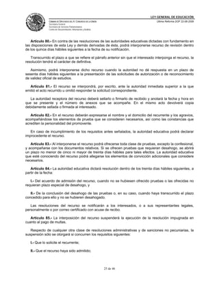 LEY GENERAL DE EDUCACIÓN
CÁMARA DE DIPUTADOS DEL H. CONGRESO DE LA UNIÓN
Secretaría General
Secretaría de Servicios Parlamentarios
Centro de Documentación, Información y Análisis
Última Reforma DOF 22-06-2009
25 de 46
Artículo 80.- En contra de las resoluciones de las autoridades educativas dictadas con fundamento en
las disposiciones de esta Ley y demás derivadas de ésta, podrá interponerse recurso de revisión dentro
de los quince días hábiles siguientes a la fecha de su notificación.
Transcurrido el plazo a que se refiere el párrafo anterior sin que el interesado interponga el recurso, la
resolución tendrá el carácter de definitiva.
Asimismo, podrá interponerse dicho recurso cuando la autoridad no dé respuesta en un plazo de
sesenta días hábiles siguientes a la presentación de las solicitudes de autorización o de reconocimiento
de validez oficial de estudios.
Artículo 81.- El recurso se interpondrá, por escrito, ante la autoridad inmediata superior a la que
emitió el acto recurrido u omitió responder la solicitud correspondiente.
La autoridad receptora del recurso deberá sellarlo o firmarlo de recibido y anotará la fecha y hora en
que se presente y el número de anexos que se acompañe. En el mismo acto devolverá copia
debidamente sellada o firmada al interesado.
Artículo 82.- En el recurso deberán expresarse el nombre y el domicilio del recurrente y los agravios,
acompañándose los elementos de prueba que se consideren necesarios, así como las constancias que
acrediten la personalidad del promovente.
En caso de incumplimiento de los requisitos antes señalados, la autoridad educativa podrá declarar
improcedente el recurso.
Artículo 83.- Al interponerse el recurso podrá ofrecerse toda clase de pruebas, excepto la confesional,
y acompañarse con los documentos relativos. Si se ofrecen pruebas que requieran desahogo, se abrirá
un plazo no menor de cinco ni mayor de treinta días hábiles para tales efectos. La autoridad educativa
que esté conociendo del recurso podrá allegarse los elementos de convicción adicionales que considere
necesarios.
Artículo 84.- La autoridad educativa dictará resolución dentro de los treinta días hábiles siguientes, a
partir de la fecha:
I.- Del acuerdo de admisión del recurso, cuando no se hubiesen ofrecido pruebas o las ofrecidas no
requieran plazo especial de desahogo, y
II.- De la conclusión del desahogo de las pruebas o, en su caso, cuando haya transcurrido el plazo
concedido para ello y no se hubieren desahogado.
Las resoluciones del recurso se notificarán a los interesados, o a sus representantes legales,
personalmente o por correo certificado con acuse de recibo.
Artículo 85.- La interposición del recurso suspenderá la ejecución de la resolución impugnada en
cuanto al pago de multas.
Respecto de cualquier otra clase de resoluciones administrativas y de sanciones no pecuniarias, la
suspensión sólo se otorgará si concurren los requisitos siguientes:
I.- Que lo solicite el recurrente;
II.- Que el recurso haya sido admitido;
 