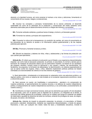 LEY GENERAL DE EDUCACIÓN
CÁMARA DE DIPUTADOS DEL H. CONGRESO DE LA UNIÓN
Secretaría General
Secretaría de Servicios Parlamentarios
Centro de Documentación, Información y Análisis
Última Reforma DOF 22-06-2009
3 de 46
absoluto a la dignidad humana, así como propiciar el rechazo a los vicios y adicciones, fomentando el
conocimiento de sus causas, riesgos y consecuencias;
Fracción reformada DOF 15-07-2008
XI.- Inculcar los conceptos y principios fundamentales de la ciencia ambiental, el desarrollo
sustentable así como de la valoración de la protección y conservación del medio ambiente como
elementos esenciales para el desenvolvimiento armónico e integral del individuo y la sociedad.
Fracción reformada DOF 30-12-2002
XII.- Fomentar actitudes solidarias y positivas hacia el trabajo, el ahorro y el bienestar general.
XIII.- Fomentar los valores y principios del cooperativismo.
Fracción adicionada DOF 02-06-2006
XIV.- Fomentar la cultura de la transparencia y la rendición de cuentas, así como el conocimiento en
los educandos de su derecho al acceso a la información pública gubernamental y de las mejores
prácticas para ejercerlo.
Fracción adicionada DOF 15-07-2008
XIV Bis.- Promover y fomentar la lectura y el libro.
Fracción adicionada DOF 17-04-2009
XV. Difundir los derechos y deberes de niños, niñas y adolescentes y las formas de protección con
que cuentan para ejercitarlos.
Fracción adicionada DOF 17-04-2009
Artículo 8o.- El criterio que orientará a la educación que el Estado y sus organismos descentralizados
impartan -así como toda la educación preescolar, la primaria, la secundaria, la normal y demás para la
formación de maestros de educación básica que los particulares impartan- se basará en los resultados
del progreso científico; luchará contra la ignorancia y sus causas y efectos, las servidumbres, los
fanatismos, los prejuicios, la formación de estereotipos, la discriminación y la violencia especialmente la
que se ejerce contra las mujeres, niñas y niños, debiendo implementar políticas públicas de Estado
orientadas a la transversalidad de criterios en los tres órdenes de gobierno.
Párrafo reformado DOF 10-12-2004, 17-04-2009
I.- Será democrático, considerando a la democracia no solamente como una estructura jurídica y un
régimen político, sino como un sistema de vida fundado en el constante mejoramiento económico, social
y cultural del pueblo;
II.- Será nacional, en cuanto -sin hostilidades ni exclusivismos - atenderá a la comprensión de
nuestros problemas, al aprovechamiento de nuestros recursos, a la defensa de nuestra independencia
política, al aseguramiento de nuestra independencia económica y a la continuidad y acrecentamiento de
nuestra cultura, y
III.- Contribuirá a la mejor convivencia humana, tanto por los elementos que aporte a fin de robustecer
en el educando, junto con el aprecio para la dignidad de la persona y la integridad de la familia, la
convicción del interés general de la sociedad, cuanto por el cuidado que ponga en sustentar los ideales
de fraternidad e igualdad de derechos de todos los hombres, evitando los privilegios de razas, de religión,
de grupos, de sexos o de individuos.
Artículo 9o.- Además de impartir la educación preescolar, la primaria y la secundaria, el Estado
promoverá y atenderá -directamente, mediante sus organismos descentralizados, a través de apoyos
financieros, o bien, por cualquier otro medio- todos los tipos y modalidades educativos, incluida la
 