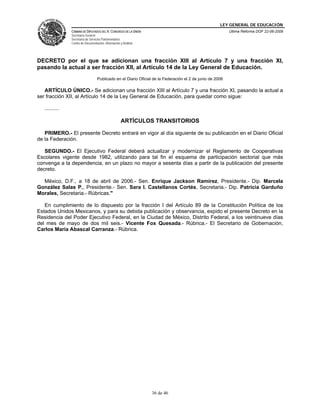 LEY GENERAL DE EDUCACIÓN
CÁMARA DE DIPUTADOS DEL H. CONGRESO DE LA UNIÓN
Secretaría General
Secretaría de Servicios Parlamentarios
Centro de Documentación, Información y Análisis
Última Reforma DOF 22-06-2009
36 de 46
DECRETO por el que se adicionan una fracción XIII al Artículo 7 y una fracción XI,
pasando la actual a ser fracción XII, al Artículo 14 de la Ley General de Educación.
Publicado en el Diario Oficial de la Federación el 2 de junio de 2006
ARTÍCULO ÚNICO.- Se adicionan una fracción XIII al Artículo 7 y una fracción XI, pasando la actual a
ser fracción XII, al Artículo 14 de la Ley General de Educación, para quedar como sigue:
..........
ARTÍCULOS TRANSITORIOS
PRIMERO.- El presente Decreto entrará en vigor al día siguiente de su publicación en el Diario Oficial
de la Federación.
SEGUNDO.- El Ejecutivo Federal deberá actualizar y modernizar el Reglamento de Cooperativas
Escolares vigente desde 1982, utilizando para tal fin el esquema de participación sectorial que más
convenga a la dependencia, en un plazo no mayor a sesenta días a partir de la publicación del presente
decreto.
México, D.F., a 18 de abril de 2006.- Sen. Enrique Jackson Ramírez, Presidente.- Dip. Marcela
González Salas P., Presidente.- Sen. Sara I. Castellanos Cortés, Secretaria.- Dip. Patricia Garduño
Morales, Secretaria.- Rúbricas."
En cumplimiento de lo dispuesto por la fracción I del Artículo 89 de la Constitución Política de los
Estados Unidos Mexicanos, y para su debida publicación y observancia, expido el presente Decreto en la
Residencia del Poder Ejecutivo Federal, en la Ciudad de México, Distrito Federal, a los veintinueve días
del mes de mayo de dos mil seis.- Vicente Fox Quesada.- Rúbrica.- El Secretario de Gobernación,
Carlos María Abascal Carranza.- Rúbrica.
 