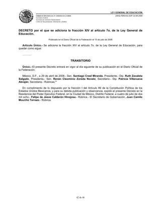 LEY GENERAL DE EDUCACIÓN
CÁMARA DE DIPUTADOS DEL H. CONGRESO DE LA UNIÓN
Secretaría General
Secretaría de Servicios Parlamentarios
Centro de Documentación, Información y Análisis
Última Reforma DOF 22-06-2009
42 de 46
DECRETO por el que se adiciona la fracción XIV al artículo 7o. de la Ley General de
Educación.
Publicado en el Diario Oficial de la Federación el 15 de julio de 2008
Artículo Único.- Se adiciona la fracción XIV al artículo 7o. de la Ley General de Educación, para
quedar como sigue:
……….
TRANSITORIO
Único.- El presente Decreto entrará en vigor al día siguiente de su publicación en el Diario Oficial de
la Federación.
México, D.F., a 29 de abril de 2008.- Sen. Santiago Creel Miranda, Presidente.- Dip. Ruth Zavaleta
Salgado, Presidenta.- Sen. Renán Cleominio Zoreda Novelo, Secretario.- Dip. Patricia Villanueva
Abraján, Secretaria.- Rúbricas."
En cumplimiento de lo dispuesto por la fracción I del Artículo 89 de la Constitución Política de los
Estados Unidos Mexicanos, y para su debida publicación y observancia, expido el presente Decreto en la
Residencia del Poder Ejecutivo Federal, en la Ciudad de México, Distrito Federal, a cuatro de julio de dos
mil ocho.- Felipe de Jesús Calderón Hinojosa.- Rúbrica.- El Secretario de Gobernación, Juan Camilo
Mouriño Terrazo.- Rúbrica.
 