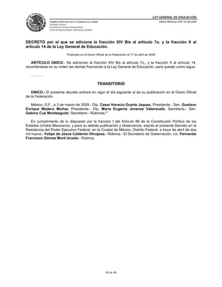 LEY GENERAL DE EDUCACIÓN
CÁMARA DE DIPUTADOS DEL H. CONGRESO DE LA UNIÓN
Secretaría General
Secretaría de Servicios Parlamentarios
Centro de Documentación, Información y Análisis
Última Reforma DOF 22-06-2009
44 de 46
DECRETO por el que se adiciona la fracción XIV Bis al artículo 7o. y la fracción X al
artículo 14 de la Ley General de Educación.
Publicado en el Diario Oficial de la Federación el 17 de abril de 2009
ARTÍCULO ÚNICO.- Se adicionan la fracción XIV Bis al artículo 7o., y la fracción X al artículo 14,
recorriéndose en su orden las demás fracciones a la Ley General de Educación, para quedar como sigue:
……….
TRANSITORIO
ÚNICO.- El presente decreto entrará en vigor al día siguiente al de su publicación en el Diario Oficial
de la Federación.
México, D.F., a 3 de marzo de 2009.- Dip. Cesar Horacio Duarte Jaquez, Presidente.- Sen. Gustavo
Enrique Madero Muñoz, Presidente.- Dip. Maria Eugenia Jimenez Valenzuela, Secretaria.- Sen.
Gabino Cué Monteagudo, Secretario.- Rúbricas."
En cumplimiento de lo dispuesto por la fracción I del Artículo 89 de la Constitución Política de los
Estados Unidos Mexicanos, y para su debida publicación y observancia, expido el presente Decreto en la
Residencia del Poder Ejecutivo Federal, en la Ciudad de México, Distrito Federal, a trece de abril de dos
mil nueve.- Felipe de Jesús Calderón Hinojosa.- Rúbrica.- El Secretario de Gobernación, Lic. Fernando
Francisco Gómez Mont Urueta.- Rúbrica.
 