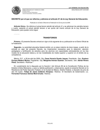 LEY GENERAL DE EDUCACIÓN
CÁMARA DE DIPUTADOS DEL H. CONGRESO DE LA UNIÓN
Secretaría General
Secretaría de Servicios Parlamentarios
Centro de Documentación, Información y Análisis
Última Reforma DOF 22-06-2009
46 de 46
DECRETO por el que se reforma y adiciona el artículo 41 de la Ley General de Educación.
Publicado en el Diario Oficial de la Federación el 22 de junio de 2009
Artículo Único.- Se reforma el actual tercer párrafo del artículo 41 y se adicionan los párrafos tercero
y cuarto, pasando el actual párrafo tercero a ser quinto del mismo artículo de la Ley General de
Educación, para quedar como sigue:
……….
TRANSITORIOS
Primero.- El presente Decreto entrará en vigor al día siguiente de su publicación en el Diario Oficial de
la Federación.
Segundo.- La autoridad educativa federal emitirá, en un plazo máximo de doce meses, a partir de la
entrada en vigor del presente Decreto, los lineamientos necesarios para la detección, atención
pedagógica y certificación de estudios para los alumnos con capacidades sobresalientes en los tres
niveles de la educación básica y en las modalidades de media superior y superior en el ámbito de su
competencia.
México, D.F., a 28 de abril de 2009.- Dip. Cesar Horacio Duarte Jaquez, Presidente.- Sen. Gustavo
Enrique Madero Muñoz, Presidente.- Dip. Margarita Arenas Guzman, Secretaria.- Sen. Adrián Rivera
Pérez, Secretario.- Rúbricas."
En cumplimiento de lo dispuesto por la fracción I del Artículo 89 de la Constitución Política de los
Estados Unidos Mexicanos, y para su debida publicación y observancia, expido el presente Decreto en la
Residencia del Poder Ejecutivo Federal, en la Ciudad de México, Distrito Federal, a dieciséis de junio de
dos mil nueve.- Felipe de Jesús Calderón Hinojosa.- Rúbrica.- El Secretario de Gobernación, Lic.
Fernando Francisco Gómez Mont Urueta.- Rúbrica.
 