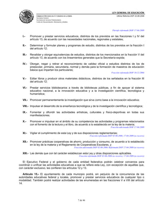 LEY GENERAL DE EDUCACIÓN
CÁMARA DE DIPUTADOS DEL H. CONGRESO DE LA UNIÓN
Secretaría General
Secretaría de Servicios Parlamentarios
Centro de Documentación, Información y Análisis
Última Reforma DOF 22-06-2009
7 de 46
Párrafo reformado DOF 17-04-2009
I.- Promover y prestar servicios educativos, distintos de los previstos en las fracciones I y IV del
artículo 13, de acuerdo con las necesidades nacionales, regionales y estatales;
II.- Determinar y formular planes y programas de estudio, distintos de los previstos en la fracción I
del artículo 12;
III.- Revalidar y otorgar equivalencias de estudios, distintos de los mencionados en la fracción V del
artículo 13, de acuerdo con los lineamientos generales que la Secretaría expida;
IV.- Otorgar, negar y retirar el reconocimiento de validez oficial a estudios distintos de los de
preescolar, primaria, secundaria, normal y demás para la formación de maestros de educación
básica que impartan los particulares;
Fracción reformada DOF 10-12-2004
V.- Editar libros y producir otros materiales didácticos, distintos de los señalados en la fracción III
del artículo 12;
VI.- Prestar servicios bibliotecarios a través de bibliotecas públicas, a fin de apoyar al sistema
educativo nacional, a la innovación educativa y a la investigación científica, tecnológica y
humanística;
VII.- Promover permanentemente la investigación que sirva como base a la innovación educativa;
VIII.- Impulsar el desarrollo de la enseñanza tecnológica y de la investigación científica y tecnológica;
IX.- Fomentar y difundir las actividades artísticas, culturales y físico-deportivas en todas sus
manifestaciones;
X.- Promover e impulsar en el ámbito de su competencia las actividades y programas relacionados
con el fomento de la lectura y el libro, de acuerdo a lo establecido en la ley de la materia;
Fracción adicionada DOF 17-04-2009
XI.- Vigilar el cumplimiento de esta Ley y de sus disposiciones reglamentarias;
Fracción reformada DOF 02-06-2006, 17-04-2009 (se recorre)
XII.- Promover prácticas cooperativas de ahorro, producción y consumo, de acuerdo a lo establecido
en la ley de la materia y el Reglamento de Cooperativas Escolares, y
Fracción adicionada DOF 02-06-2006. Reformada DOF 17-04-2009 (se recorre)
XIII.- Las demás que con tal carácter establezcan esta Ley y otras disposiciones aplicables.
Fracción reformada DOF 02-06-2006 (se recorre), 17-04-2009 (se recorre)
El Ejecutivo Federal y el gobierno de cada entidad federativa podrán celebrar convenios para
coordinar o unificar las actividades educativas a que se refiere esta Ley, con excepción de aquéllas que,
con carácter exclusivo, les confieren los artículos 12 y 13.
Artículo 15.- El ayuntamiento de cada municipio podrá, sin perjuicio de la concurrencia de las
autoridades educativas federal y locales, promover y prestar servicios educativos de cualquier tipo o
modalidad. También podrá realizar actividades de las enumeradas en las fracciones V a VIII del artículo
14.
 