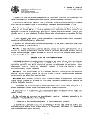 LEY GENERAL DE EDUCACIÓN
CÁMARA DE DIPUTADOS DEL H. CONGRESO DE LA UNIÓN
Secretaría General
Secretaría de Servicios Parlamentarios
Centro de Documentación, Información y Análisis
Última Reforma DOF 22-06-2009
8 de 46
El gobierno de cada entidad federativa promoverá la participación directa del ayuntamiento para dar
mantenimiento y proveer de equipo básico a las escuelas públicas estatales y municipales.
El gobierno de cada entidad federativa y los ayuntamientos podrán celebrar convenios para coordinar
o unificar sus actividades educativas y cumplir de mejor manera las responsabilidades a su cargo.
Artículo 16.- Las atribuciones relativas a la educación inicial, básica -incluyendo la indígena- y
especial que los artículos 11, 13, 14 y demás señalan para las autoridades educativas locales en sus
respectivas competencias corresponderán, en el Distrito Federal al gobierno de dicho Distrito y a las
entidades que, en su caso, establezca. En el ejercicio de estas atribuciones no será aplicable el artículo
18.
Los servicios de educación normal y demás para la formación de maestros de educación básica serán
prestados, en el Distrito Federal, por la Secretaría.
El gobierno del Distrito Federal concurrirá al financiamiento de los servicios educativos en el propio
Distrito, en términos de los artículos 25 y 27.
Artículo 17.- Las autoridades educativas federal y locales, se reunirán periódicamente con el
propósito de analizar e intercambiar opiniones sobre el desarrollo del sistema educativo nacional,
formular recomendaciones y convenir acciones para apoyar la función social educativa. Estas reuniones
serán presididas por la Secretaría.
Sección 2.- De los servicios educativos
Artículo 18.- El establecimiento de instituciones educativas que realice el Poder Ejecutivo Federal por
conducto de otras dependencias de la Administración Pública Federal, así como la formulación de planes
y programas de estudio para dichas instituciones, se harán en coordinación con la Secretaría. Dichas
dependencias expedirán constancias, certificados, diplomas y títulos que tendrán la validez
correspondiente a los estudios realizados.
Artículo 19.- Será responsabilidad de las autoridades educativas locales realizar una distribución
oportuna, completa, amplia y eficiente, de los libros de texto gratuitos y demás materiales educativos
complementarios que la Secretaría les proporcione.
Artículo 20.- Las autoridades educativas, en sus respectivos ámbitos de competencia, constituirán el
sistema nacional de formación, actualización, capacitación y superación profesional para maestros que
tendrá las finalidades siguientes:
I.- La formación, con nivel de licenciatura, de maestros de educación inicial, básica -incluyendo la de
aquéllos para la atención de la educación indígena- especial y de educación física;
II.- La actualización de conocimientos y superación docente de los maestros en servicio, citados en la
fracción anterior;
III.- La realización de programas de especialización, maestría y doctorado, adecuados a las
necesidades y recursos educativos de la entidad, y
IV.- El desarrollo de la investigación pedagógica y la difusión de la cultura educativa.
Las autoridades educativas locales podrán coordinarse para llevar a cabo actividades relativas a las
finalidades previstas en este artículo, cuando la calidad de los servicios o la naturaleza de la necesidades
hagan recomendables proyecto regionales.
 